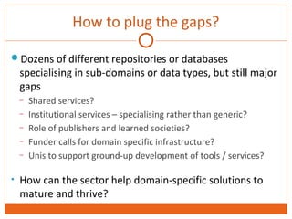 How to plug the gaps? 
Dozens of different repositories or databases 
specialising in sub-domains or data types, but still major 
gaps 
– Shared services? 
– Institutional services – specialising rather than generic? 
– Role of publishers and learned societies? 
– Funder calls for domain specific infrastructure? 
– Unis to support ground-up development of tools / services? 
• How can the sector help domain-specific solutions to 
mature and thrive? 
