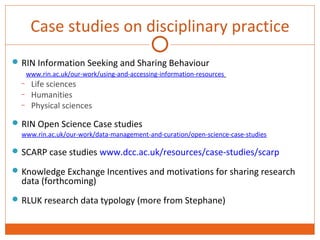 Case studies on disciplinary practice 
RIN Information Seeking and Sharing Behaviour 
www.rin.ac.uk/our-work/using-and-accessing-information-resources 
– Life sciences 
– Humanities 
– Physical sciences 
RIN Open Science Case studies 
www.rin.ac.uk/our-work/data-management-and-curation/open-science-case-studies 
SCARP case studies www.dcc.ac.uk/resources/case-studies/scarp 
Knowledge Exchange Incentives and motivations for sharing research 
data (forthcoming) 
RLUK research data typology (more from Stephane) 
 