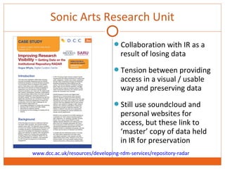 Sonic Arts Research Unit 
Collaboration with IR as a 
result of losing data 
Tension between providing 
access in a visual / usable 
way and preserving data 
Still use soundcloud and 
personal websites for 
access, but these link to 
‘master’ copy of data held 
in IR for preservation 
www.dcc.ac.uk/resources/developing-rdm-services/repository-radar 
 