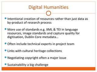 Digital Humanities 
Intentional creation of resources rather than just data as 
by-product of research process 
More use of standards e.g. XML & TEI in language 
resources, image standards and capture quality for 
digitisation, Dublin Core metadata… 
Often include technical experts in project team 
Links with cultural heritage collections 
Negotiating copyright often a major issue 
Sustainability a big challenge 
 