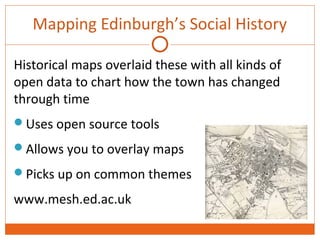 Mapping Edinburgh’s Social History 
Historical maps overlaid these with all kinds of 
open data to chart how the town has changed 
through time 
Uses open source tools 
Allows you to overlay maps 
Picks up on common themes 
www.mesh.ed.ac.uk 
 