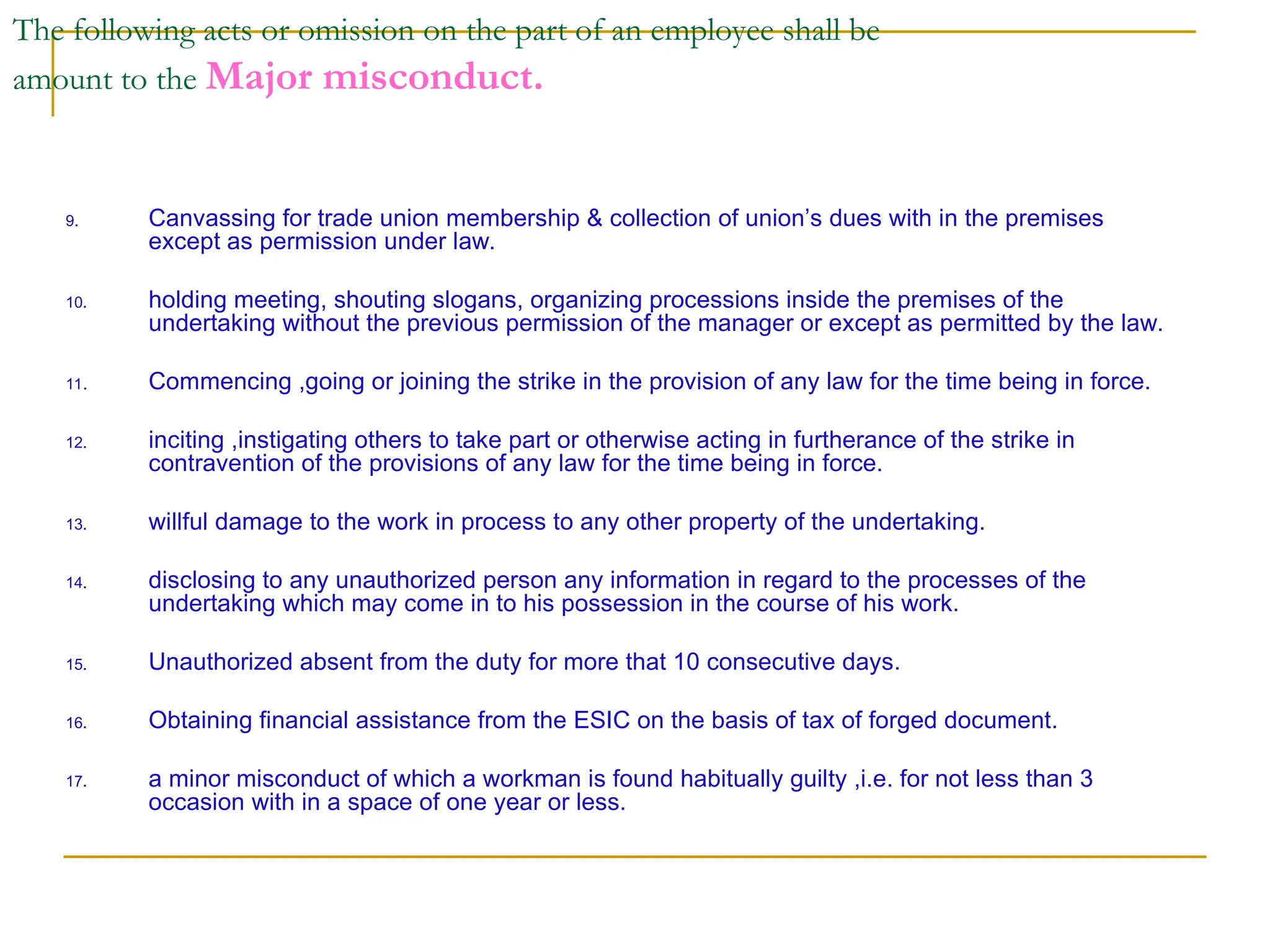 The following acts or omission on the part of an employee shall be
amount to the Major misconduct.
9. Canvassing for trade union membership & collection of union’s dues with in the premises
except as permission under law.
10. holding meeting, shouting slogans, organizing processions inside the premises of the
undertaking without the previous permission of the manager or except as permitted by the law.
11. Commencing ,going or joining the strike in the provision of any law for the time being in force.
12. inciting ,instigating others to take part or otherwise acting in furtherance of the strike in
contravention of the provisions of any law for the time being in force.
13. willful damage to the work in process to any other property of the undertaking.
14. disclosing to any unauthorized person any information in regard to the processes of the
undertaking which may come in to his possession in the course of his work.
15. Unauthorized absent from the duty for more that 10 consecutive days.
16. Obtaining financial assistance from the ESIC on the basis of tax of forged document.
17. a minor misconduct of which a workman is found habitually guilty ,i.e. for not less than 3
occasion with in a space of one year or less.
 
