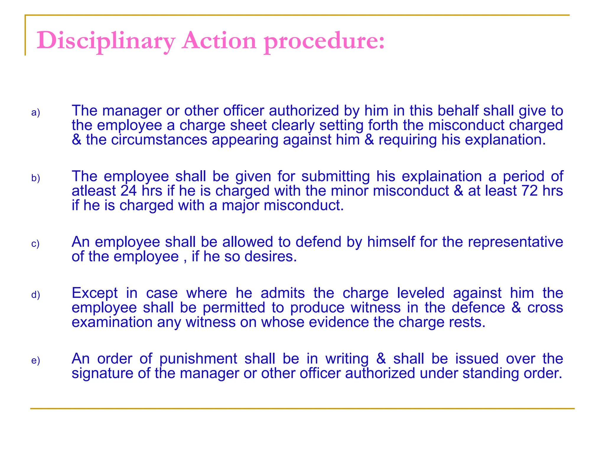 Disciplinary Action procedure:
a) The manager or other officer authorized by him in this behalf shall give to
the employee a charge sheet clearly setting forth the misconduct charged
& the circumstances appearing against him & requiring his explanation.
b) The employee shall be given for submitting his explaination a period of
atleast 24 hrs if he is charged with the minor misconduct & at least 72 hrs
if he is charged with a major misconduct.
c) An employee shall be allowed to defend by himself for the representative
of the employee , if he so desires.
d) Except in case where he admits the charge leveled against him the
employee shall be permitted to produce witness in the defence & cross
examination any witness on whose evidence the charge rests.
e) An order of punishment shall be in writing & shall be issued over the
signature of the manager or other officer authorized under standing order.
 