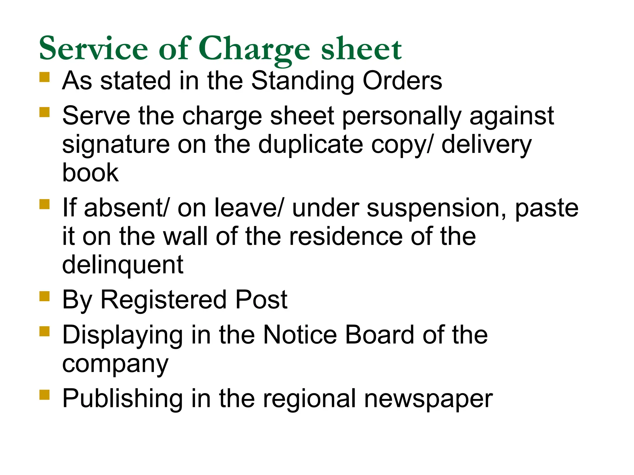 Service of Charge sheet
 As stated in the Standing Orders
 Serve the charge sheet personally against
signature on the duplicate copy/ delivery
book
 If absent/ on leave/ under suspension, paste
it on the wall of the residence of the
delinquent
 By Registered Post
 Displaying in the Notice Board of the
company
 Publishing in the regional newspaper
 