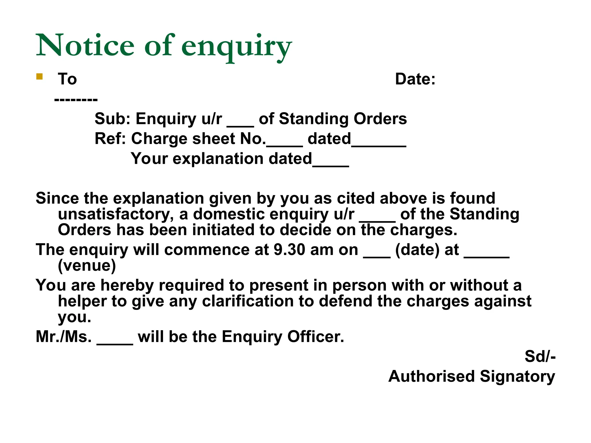 Notice of enquiry
 To Date:
--------
Sub: Enquiry u/r ___ of Standing Orders
Ref: Charge sheet No.____ dated______
Your explanation dated____
Since the explanation given by you as cited above is found
unsatisfactory, a domestic enquiry u/r ____ of the Standing
Orders has been initiated to decide on the charges.
The enquiry will commence at 9.30 am on ___ (date) at _____
(venue)
You are hereby required to present in person with or without a
helper to give any clarification to defend the charges against
you.
Mr./Ms. ____ will be the Enquiry Officer.
Sd/-
Authorised Signatory
 