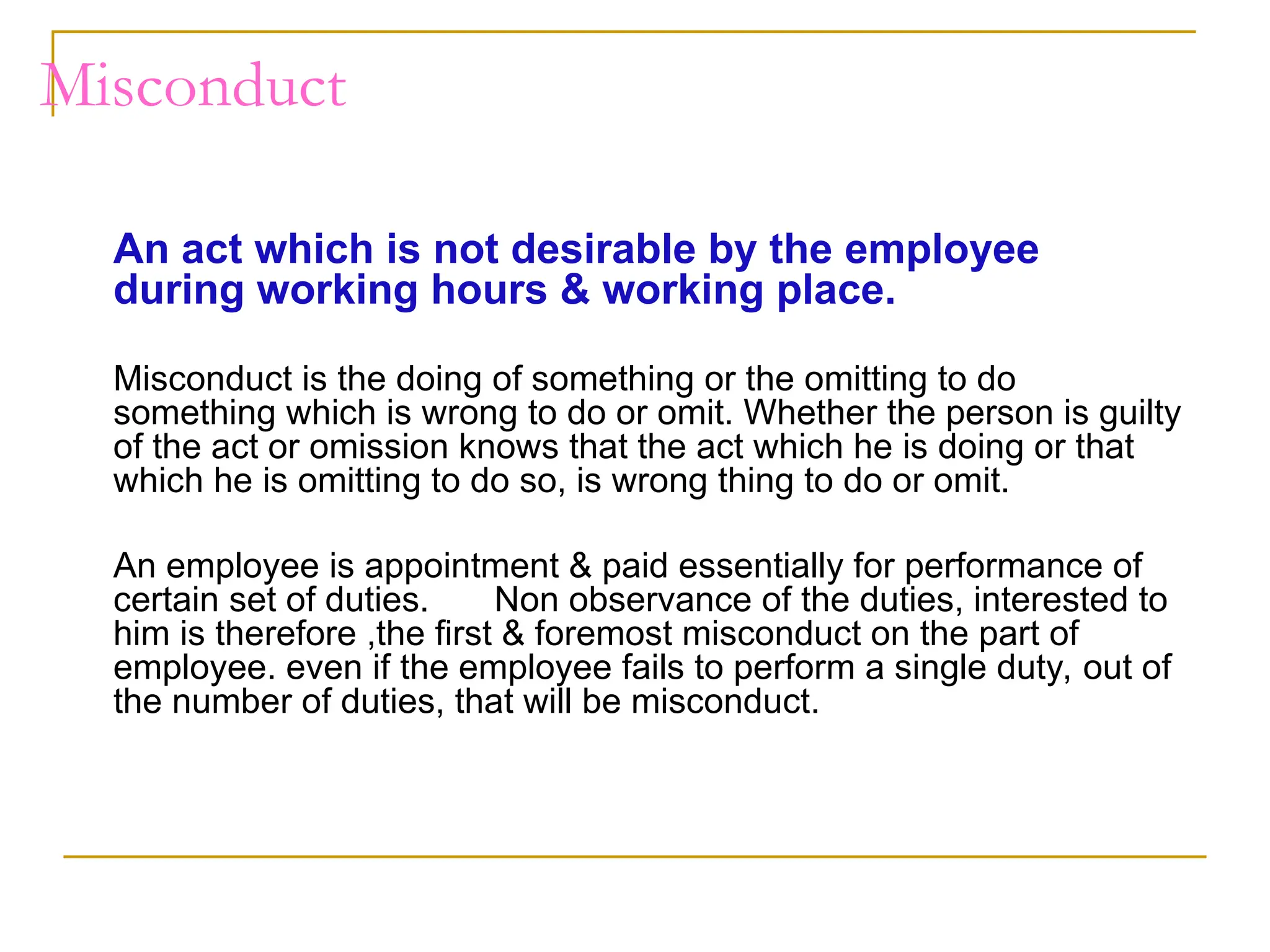 Misconduct
An act which is not desirable by the employee
during working hours & working place.
Misconduct is the doing of something or the omitting to do
something which is wrong to do or omit. Whether the person is guilty
of the act or omission knows that the act which he is doing or that
which he is omitting to do so, is wrong thing to do or omit.
An employee is appointment & paid essentially for performance of
certain set of duties. Non observance of the duties, interested to
him is therefore ,the first & foremost misconduct on the part of
employee. even if the employee fails to perform a single duty, out of
the number of duties, that will be misconduct.
 