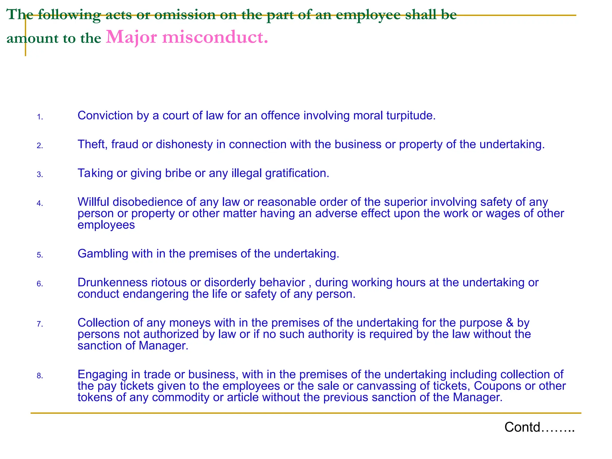 The following acts or omission on the part of an employee shall be
amount to the Major misconduct.
1. Conviction by a court of law for an offence involving moral turpitude.
2. Theft, fraud or dishonesty in connection with the business or property of the undertaking.
3. Taking or giving bribe or any illegal gratification.
4. Willful disobedience of any law or reasonable order of the superior involving safety of any
person or property or other matter having an adverse effect upon the work or wages of other
employees
5. Gambling with in the premises of the undertaking.
6. Drunkenness riotous or disorderly behavior , during working hours at the undertaking or
conduct endangering the life or safety of any person.
7. Collection of any moneys with in the premises of the undertaking for the purpose & by
persons not authorized by law or if no such authority is required by the law without the
sanction of Manager.
8. Engaging in trade or business, with in the premises of the undertaking including collection of
the pay tickets given to the employees or the sale or canvassing of tickets, Coupons or other
tokens of any commodity or article without the previous sanction of the Manager.
Contd……..
 