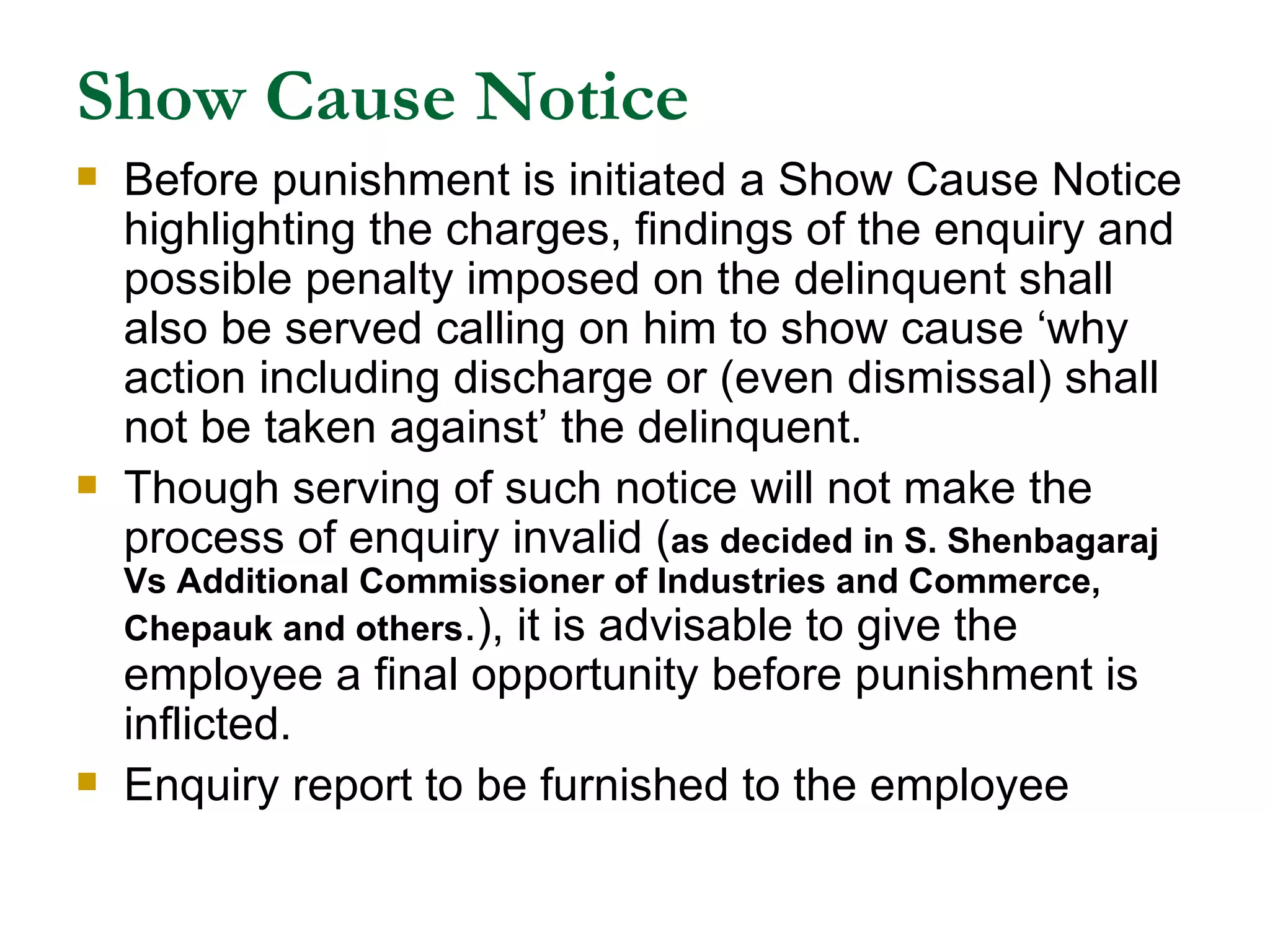 Show Cause Notice Before punishment is initiated a Show Cause Notice highlighting the charges, findings of the enquiry and possible penalty imposed on the delinquent shall also be served calling on him to show cause ‘why action including discharge or (even dismissal) shall not be taken against’ the delinquent. Though serving of such notice will not make the process of enquiry invalid ( as decided in S. Shenbagaraj Vs Additional Commissioner of Industries and Commerce, Chepauk and others .), it is advisable to give the employee a final opportunity before punishment is inflicted. Enquiry report to be furnished to the employee 