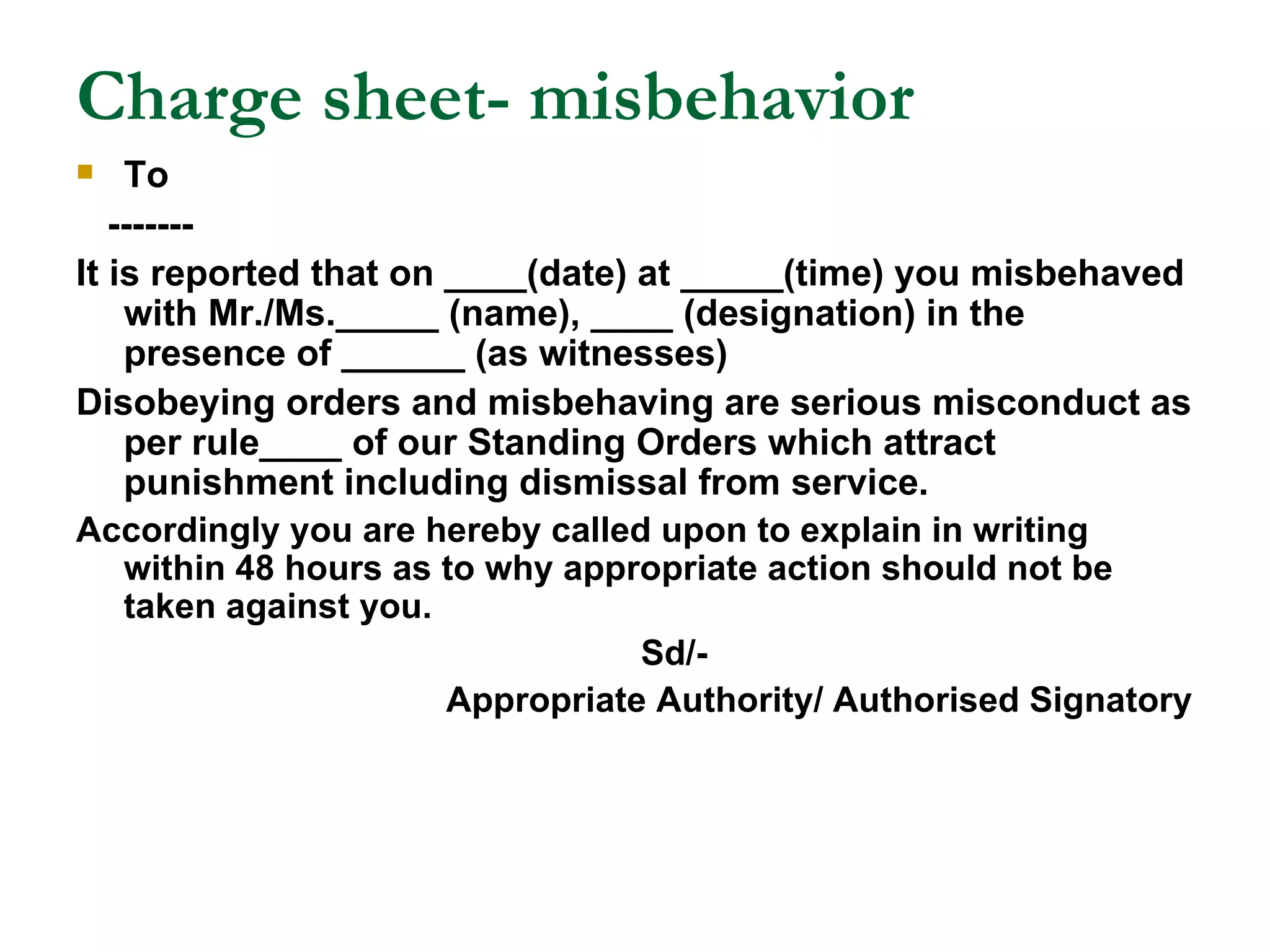 Charge sheet- misbehavior To ------- It is reported that on ____(date) at _____(time) you misbehaved with Mr./Ms._____ (name), ____ (designation) in the presence of ______ (as witnesses) Disobeying orders and misbehaving are serious misconduct as per rule____ of our Standing Orders which attract punishment including dismissal from service. Accordingly you are hereby called upon to explain in writing within 48 hours as to why appropriate action should not be taken against you. Sd/- Appropriate Authority/ Authorised Signatory 