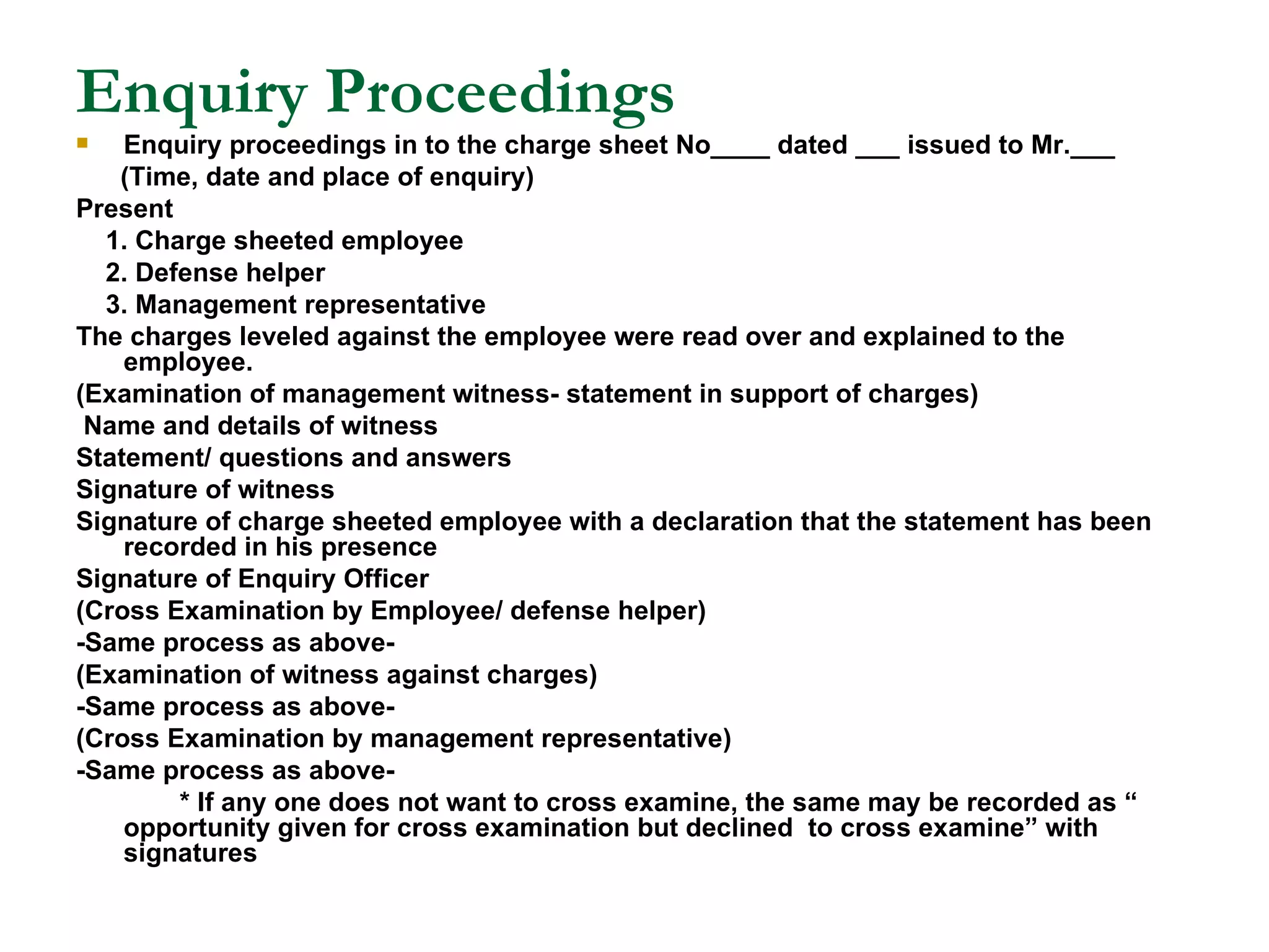 Enquiry Proceedings Enquiry proceedings in to the charge sheet No____ dated ___ issued to Mr.___ (Time, date and place of enquiry) Present 1. Charge sheeted employee 2. Defense helper 3. Management representative The charges leveled against the employee were read over and explained to the employee. (Examination of management witness- statement in support of charges) Name and details of witness Statement/ questions and answers Signature of witness Signature of charge sheeted employee with a declaration that the statement has been recorded in his presence Signature of Enquiry Officer (Cross Examination by Employee/ defense helper) -Same process as above- (Examination of witness against charges) -Same process as above- (Cross Examination by management representative) -Same process as above- * If any one does not want to cross examine, the same may be recorded as “ opportunity given for cross examination but declined  to cross examine” with signatures 