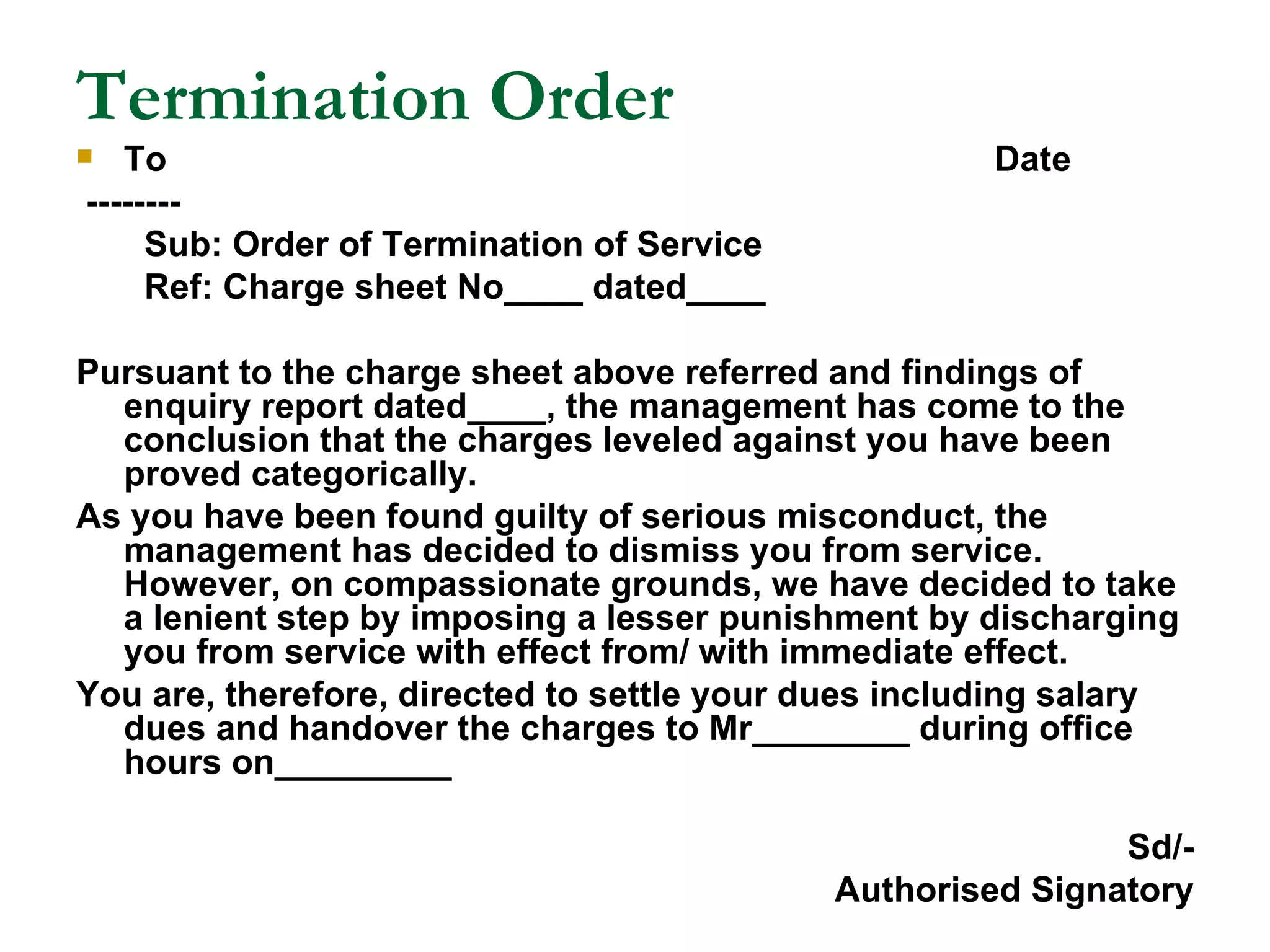 Termination Order To  Date -------- Sub: Order of Termination of Service Ref: Charge sheet No____ dated____ Pursuant to the charge sheet above referred and findings of enquiry report dated____, the management has come to the conclusion that the charges leveled against you have been proved categorically. As you have been found guilty of serious misconduct, the management has decided to dismiss you from service. However, on compassionate grounds, we have decided to take a lenient step by imposing a lesser punishment by discharging you from service with effect from/ with immediate effect. You are, therefore, directed to settle your dues including salary dues and handover the charges to Mr________ during office hours on_________ Sd/- Authorised Signatory 