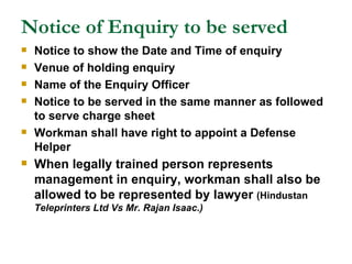 Notice of Enquiry to be served Notice to show the Date and Time of enquiry Venue of holding enquiry Name of the Enquiry Officer Notice to be served in the same manner as followed to serve charge sheet Workman shall have right to appoint a Defense Helper When legally trained person represents management in enquiry, workman shall also be allowed to be represented by lawyer  (Hindustan   Teleprinters Ltd Vs Mr. Rajan Isaac.) 