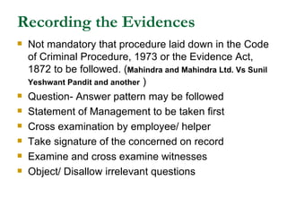 Recording the Evidences Not mandatory that procedure laid down in the Code of Criminal Procedure, 1973 or the Evidence Act, 1872 to be followed. ( Mahindra and Mahindra Ltd. Vs Sunil Yeshwant Pandit and another  ) Question- Answer pattern may be followed Statement of Management to be taken first Cross examination by employee/ helper Take signature of the concerned on record Examine and cross examine witnesses Object/ Disallow irrelevant questions 