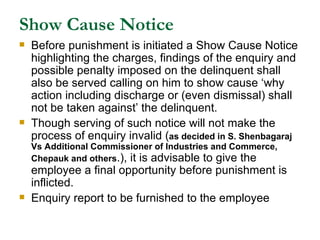 Show Cause Notice Before punishment is initiated a Show Cause Notice highlighting the charges, findings of the enquiry and possible penalty imposed on the delinquent shall also be served calling on him to show cause ‘why action including discharge or (even dismissal) shall not be taken against’ the delinquent. Though serving of such notice will not make the process of enquiry invalid ( as decided in S. Shenbagaraj Vs Additional Commissioner of Industries and Commerce, Chepauk and others .), it is advisable to give the employee a final opportunity before punishment is inflicted. Enquiry report to be furnished to the employee 
