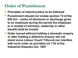 Order of Punishment Principles of natural justice to be followed Punishment should not violate section 73 of the ESI Act - notice of dismissal or discharge given to an employee during the period the employee is in receipt of sickness, maternity or other benefit shall be invalid.  Order issued without holding a domestic enquiry or after holding a defective enquiry will not stand since Labour Court/ Tribunal can interfere with such order as provided u/s 11A of the Industrial Disputes Act, 1947 