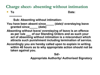 Charge sheet- absenting without intimation To  Date: ------------- Sub: Absenting without intimation-  You have been absent since_____ (date)/ overstaying leave granted since_____ (date) Absenting without leave/ overstaying of leave is an offence as per rule ___ of our Standing Orders and as such your act of absenting without intimation is a misconduct which attracts such punishment including termination of service. Accordingly you are hereby called upon to explain in writing within 48 hours as to why appropriate action should not be taken against you. Sd/- Appropriate Authority/ Authorised Signatory 