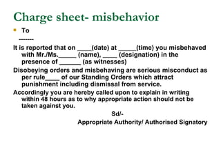 Charge sheet- misbehavior To ------- It is reported that on ____(date) at _____(time) you misbehaved with Mr./Ms._____ (name), ____ (designation) in the presence of ______ (as witnesses) Disobeying orders and misbehaving are serious misconduct as per rule____ of our Standing Orders which attract punishment including dismissal from service. Accordingly you are hereby called upon to explain in writing within 48 hours as to why appropriate action should not be taken against you. Sd/- Appropriate Authority/ Authorised Signatory 