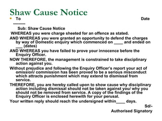 Shaw Cause Notice To  Date --------- Sub: Shaw Cause Notice WHEREAS you were charge sheeted for an offence as stated. AND WHEREAS you were granted an opportunity to defend the charges by way of Domestic enquiry which commenced on ____ and ended on ___ (dates) AND WHEREAS you have failed to prove your innocence before the Enquiry Officer. NOW THEREFORE, the management is constrained to take disciplinary action against you.  Without prejudice and following the Enquiry Officer’s report your act of omission/ commission has been proved to be a serious misconduct which attracts punishment which may extend to dismissal from service.  THEREFORE, you are hereby called upon to show cause why disciplinary action including dismissal should not be taken against you/ why you should not be removed from service. A copy of the findings of the Enquiry Officer is enclosed herewith for your perusal. Your written reply should reach the undersigned within____ days. Sd/- Authorised Signatory 