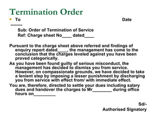 Termination Order To  Date -------- Sub: Order of Termination of Service Ref: Charge sheet No____ dated____ Pursuant to the charge sheet above referred and findings of enquiry report dated____, the management has come to the conclusion that the charges leveled against you have been proved categorically. As you have been found guilty of serious misconduct, the management has decided to dismiss you from service. However, on compassionate grounds, we have decided to take a lenient step by imposing a lesser punishment by discharging you from service with effect from/ with immediate effect. You are, therefore, directed to settle your dues including salary dues and handover the charges to Mr________ during office hours on_________ Sd/- Authorised Signatory 