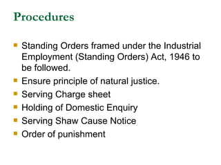 Procedures Standing Orders framed under the Industrial Employment (Standing Orders) Act, 1946 to be followed. Ensure principle of natural justice. Serving Charge sheet Holding of Domestic Enquiry Serving Shaw Cause Notice Order of punishment 