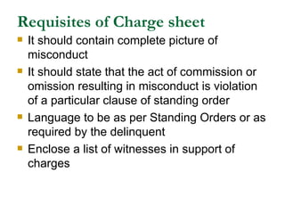 Requisites of Charge sheet It should contain complete picture of misconduct It should state that the act of commission or omission resulting in misconduct is violation of a particular clause of standing order Language to be as per Standing Orders or as required by the delinquent  Enclose a list of witnesses in support of charges 