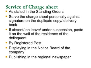 Service of Charge sheet As stated in the Standing Orders Serve the charge sheet personally against signature on the duplicate copy/ delivery book If absent/ on leave/ under suspension, paste it on the wall of the residence of the delinquent  By Registered Post Displaying in the Notice Board of the company Publishing in the regional newspaper 