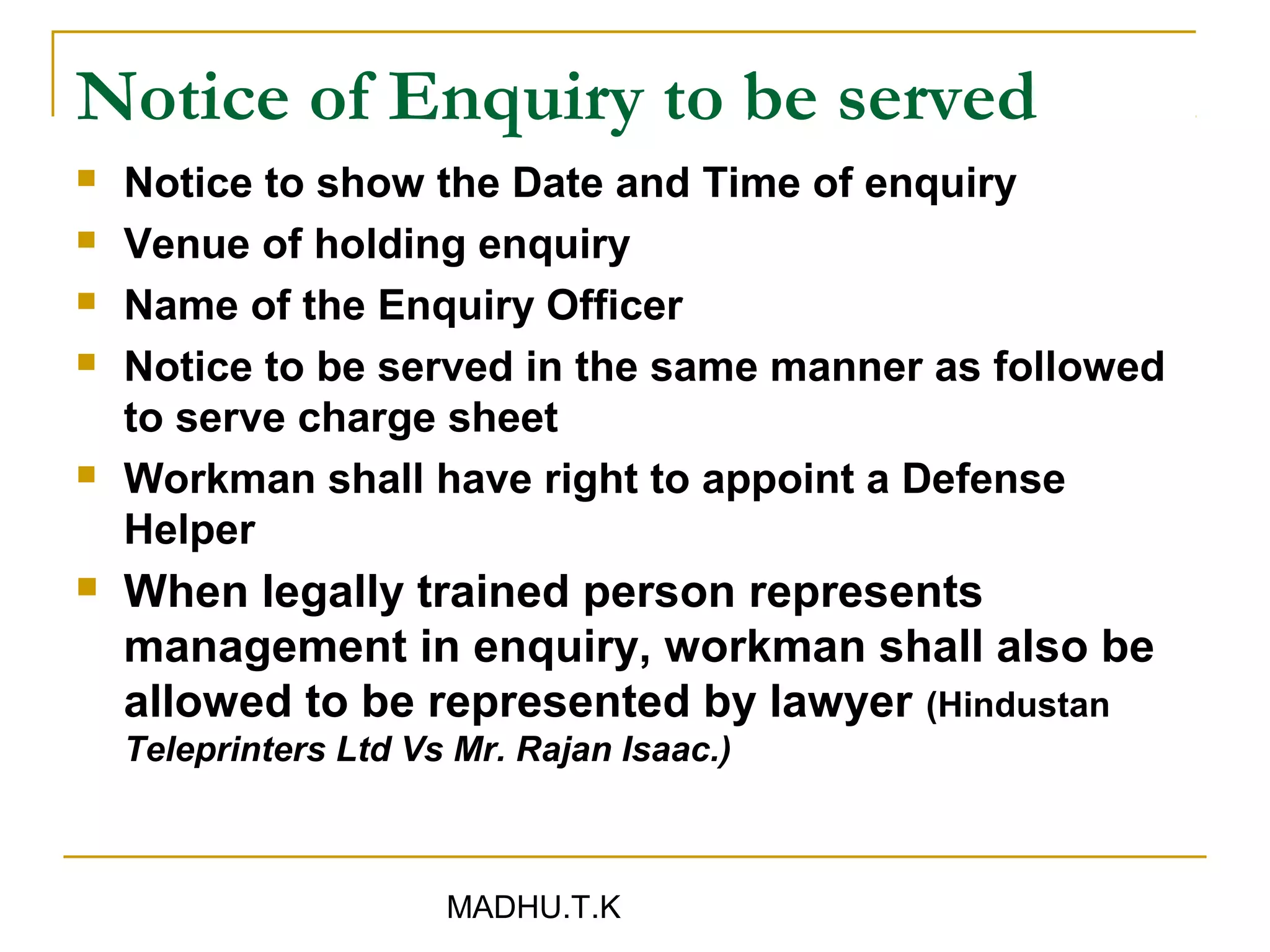 Notice of Enquiry to be served
   Notice to show the Date and Time of enquiry
   Venue of holding enquiry
   Name of the Enquiry Officer
   Notice to be served in the same manner as followed
    to serve charge sheet
   Workman shall have right to appoint a Defense
    Helper
   When legally trained person represents
    management in enquiry, workman shall also be
    allowed to be represented by lawyer (Hindustan
    Teleprinters Ltd Vs Mr. Rajan Isaac.)



                       MADHU.T.K
 