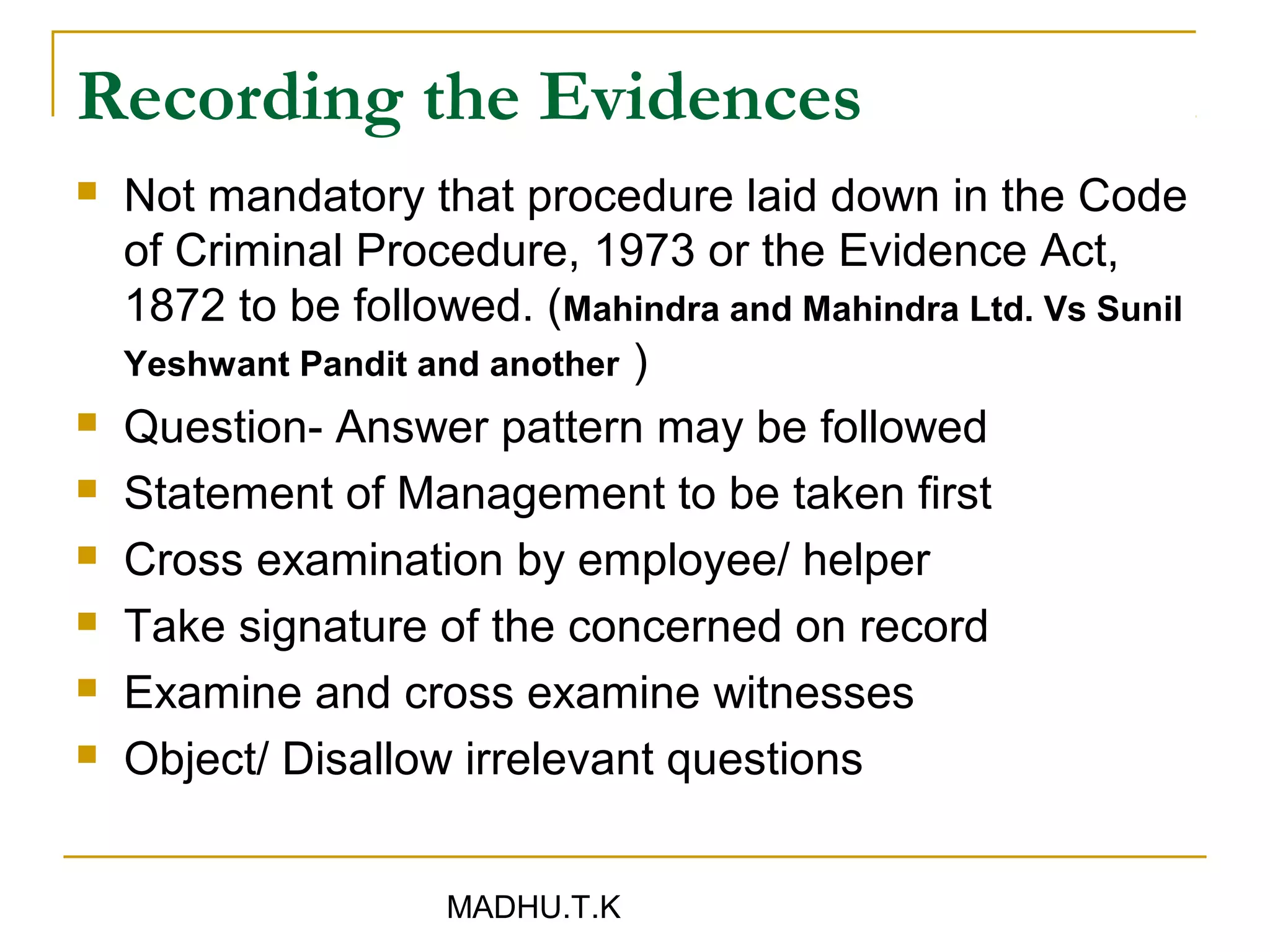 Recording the Evidences
   Not mandatory that procedure laid down in the Code
    of Criminal Procedure, 1973 or the Evidence Act,
    1872 to be followed. (Mahindra and Mahindra Ltd. Vs Sunil
    Yeshwant Pandit and another )
   Question- Answer pattern may be followed
   Statement of Management to be taken first
   Cross examination by employee/ helper
   Take signature of the concerned on record
   Examine and cross examine witnesses
   Object/ Disallow irrelevant questions


                     MADHU.T.K
 