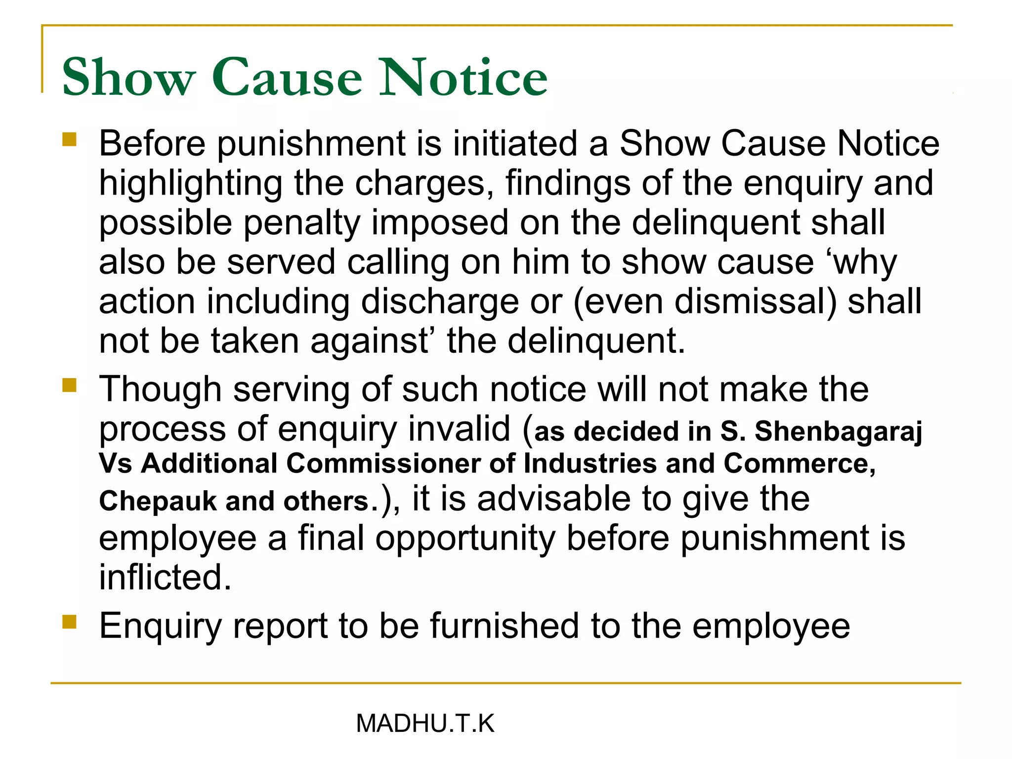 Show Cause Notice
   Before punishment is initiated a Show Cause Notice
    highlighting the charges, findings of the enquiry and
    possible penalty imposed on the delinquent shall
    also be served calling on him to show cause ‘why
    action including discharge or (even dismissal) shall
    not be taken against’ the delinquent.
   Though serving of such notice will not make the
    process of enquiry invalid (as decided in S. Shenbagaraj
    Vs Additional Commissioner of Industries and Commerce,
    Chepauk and others.), it is advisable to give the
    employee a final opportunity before punishment is
    inflicted.
   Enquiry report to be furnished to the employee

                     MADHU.T.K
 