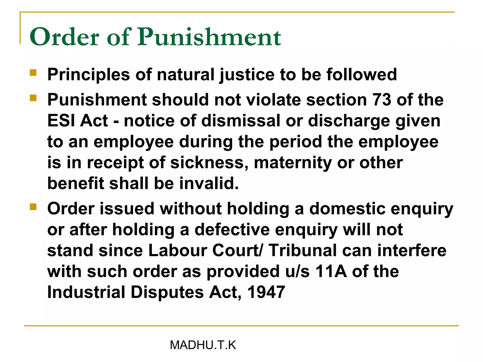 Order of Punishment
   Principles of natural justice to be followed
   Punishment should not violate section 73 of the
    ESI Act - notice of dismissal or discharge given
    to an employee during the period the employee
    is in receipt of sickness, maternity or other
    benefit shall be invalid.
   Order issued without holding a domestic enquiry
    or after holding a defective enquiry will not
    stand since Labour Court/ Tribunal can interfere
    with such order as provided u/s 11A of the
    Industrial Disputes Act, 1947

                  MADHU.T.K
 