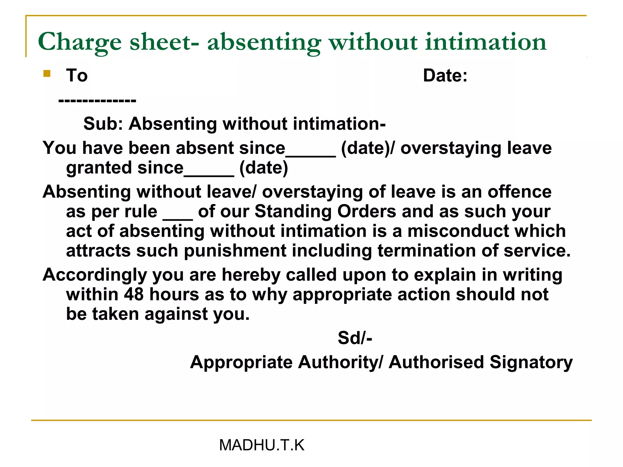 Charge sheet- absenting without intimation
 To                                        Date:
 -------------
     Sub: Absenting without intimation-
You have been absent since_____ (date)/ overstaying leave
  granted since_____ (date)
Absenting without leave/ overstaying of leave is an offence
  as per rule ___ of our Standing Orders and as such your
  act of absenting without intimation is a misconduct which
  attracts such punishment including termination of service.
Accordingly you are hereby called upon to explain in writing
  within 48 hours as to why appropriate action should not
  be taken against you.
                                  Sd/-
                 Appropriate Authority/ Authorised Signatory



                   MADHU.T.K
 
