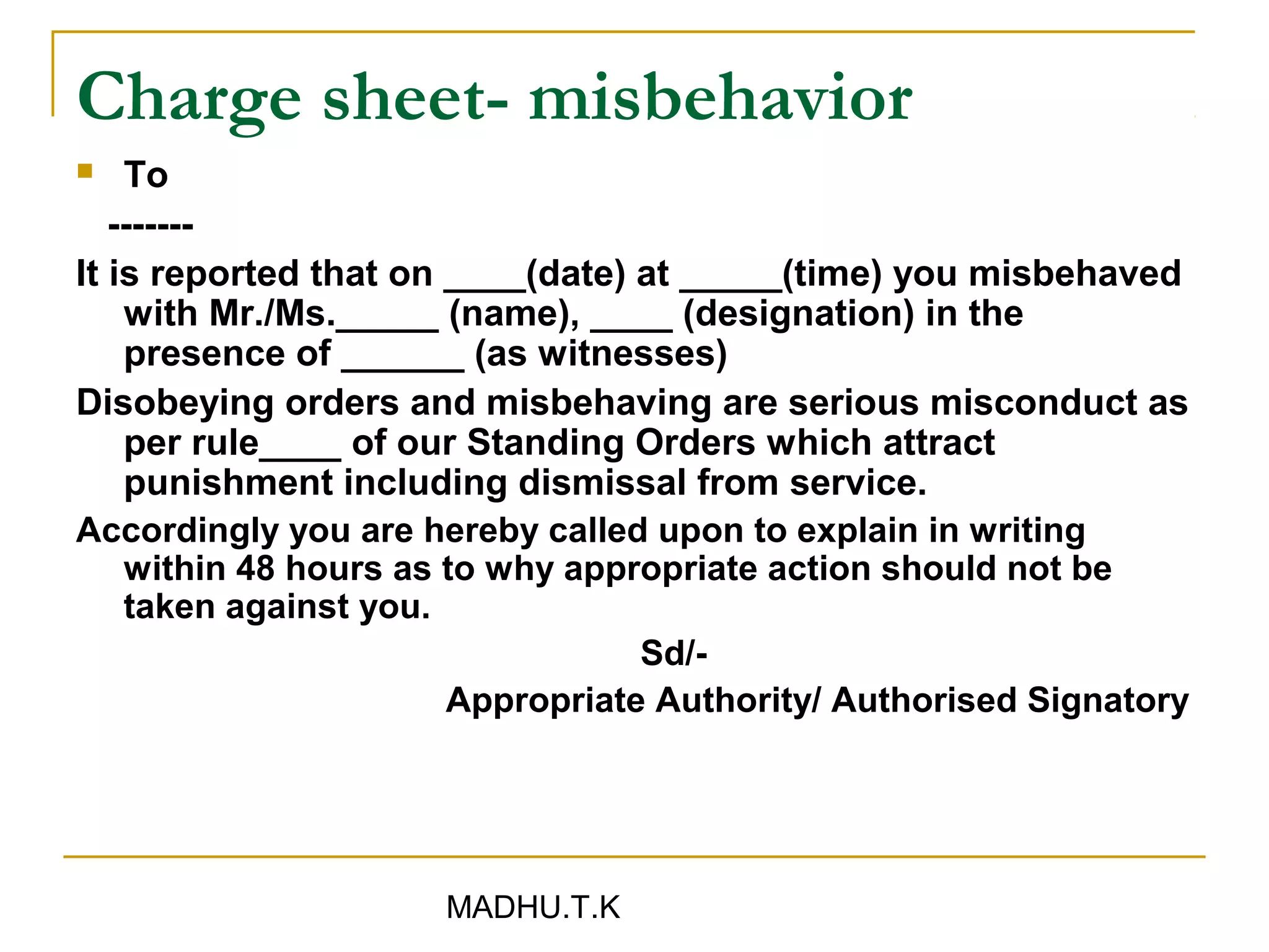 Charge sheet- misbehavior
   To
   -------
It is reported that on ____(date) at _____(time) you misbehaved
    with Mr./Ms._____ (name), ____ (designation) in the
    presence of ______ (as witnesses)
Disobeying orders and misbehaving are serious misconduct as
    per rule____ of our Standing Orders which attract
    punishment including dismissal from service.
Accordingly you are hereby called upon to explain in writing
    within 48 hours as to why appropriate action should not be
    taken against you.
                                  Sd/-
                       Appropriate Authority/ Authorised Signatory




                     MADHU.T.K
 