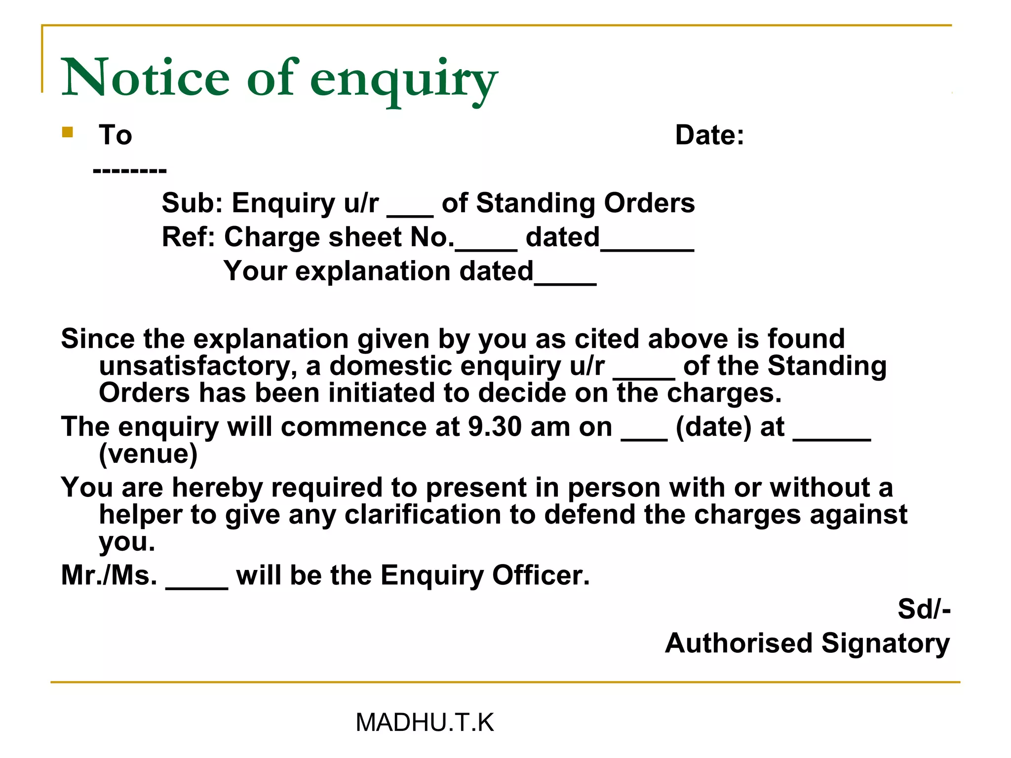 Notice of enquiry
    To                                         Date:
    --------
           Sub: Enquiry u/r ___ of Standing Orders
           Ref: Charge sheet No.____ dated______
                Your explanation dated____

Since the explanation given by you as cited above is found
   unsatisfactory, a domestic enquiry u/r ____ of the Standing
   Orders has been initiated to decide on the charges.
The enquiry will commence at 9.30 am on ___ (date) at _____
   (venue)
You are hereby required to present in person with or without a
   helper to give any clarification to defend the charges against
   you.
Mr./Ms. ____ will be the Enquiry Officer.
                                                                Sd/-
                                                Authorised Signatory

                       MADHU.T.K
 