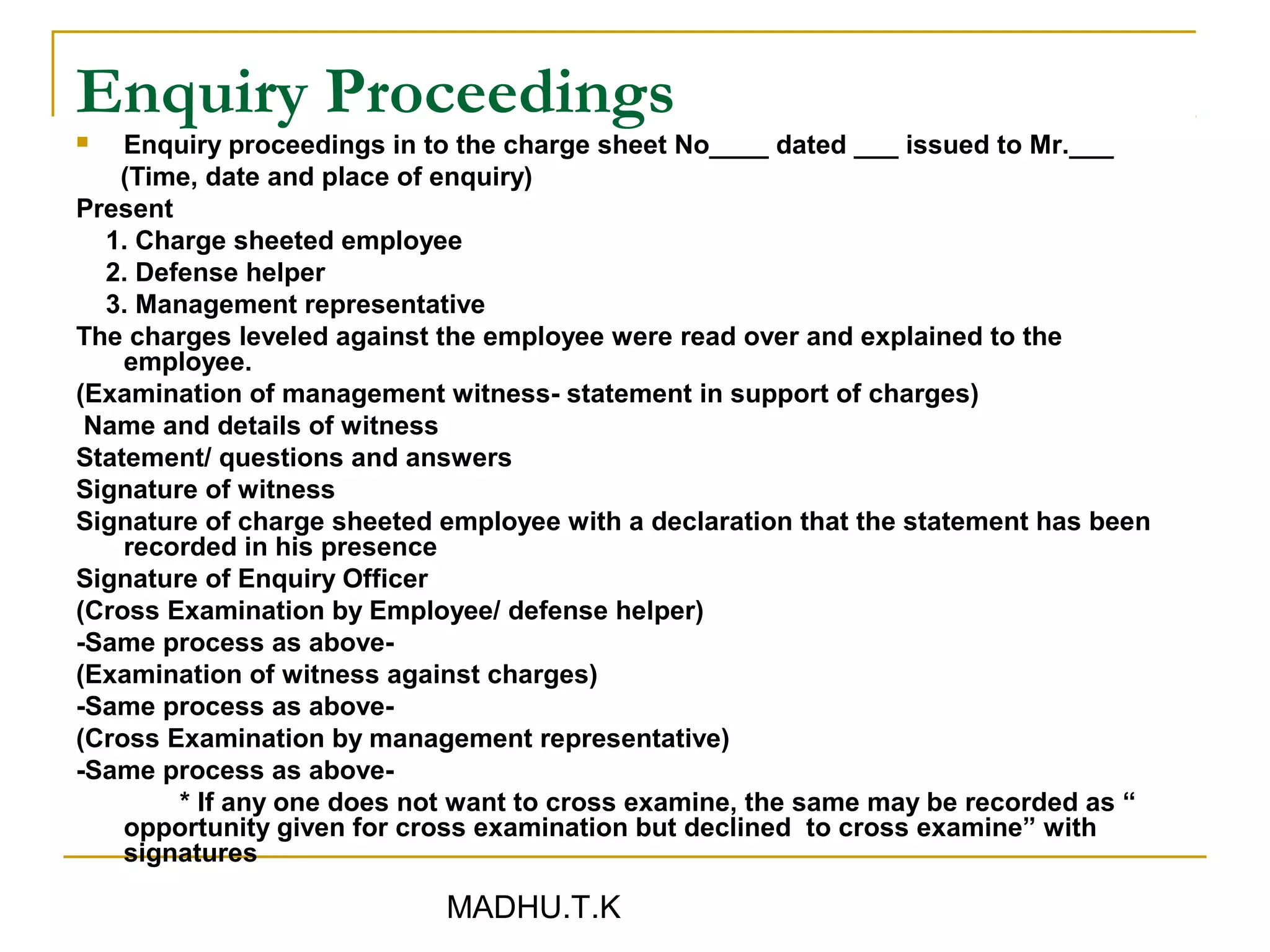 Enquiry Proceedings
   Enquiry proceedings in to the charge sheet No____ dated ___ issued to Mr.___
   (Time, date and place of enquiry)
Present
  1. Charge sheeted employee
  2. Defense helper
  3. Management representative
The charges leveled against the employee were read over and explained to the
    employee.
(Examination of management witness- statement in support of charges)
 Name and details of witness
Statement/ questions and answers
Signature of witness
Signature of charge sheeted employee with a declaration that the statement has been
    recorded in his presence
Signature of Enquiry Officer
(Cross Examination by Employee/ defense helper)
-Same process as above-
(Examination of witness against charges)
-Same process as above-
(Cross Examination by management representative)
-Same process as above-
        * If any one does not want to cross examine, the same may be recorded as “
    opportunity given for cross examination but declined to cross examine” with
    signatures

                            MADHU.T.K
 
