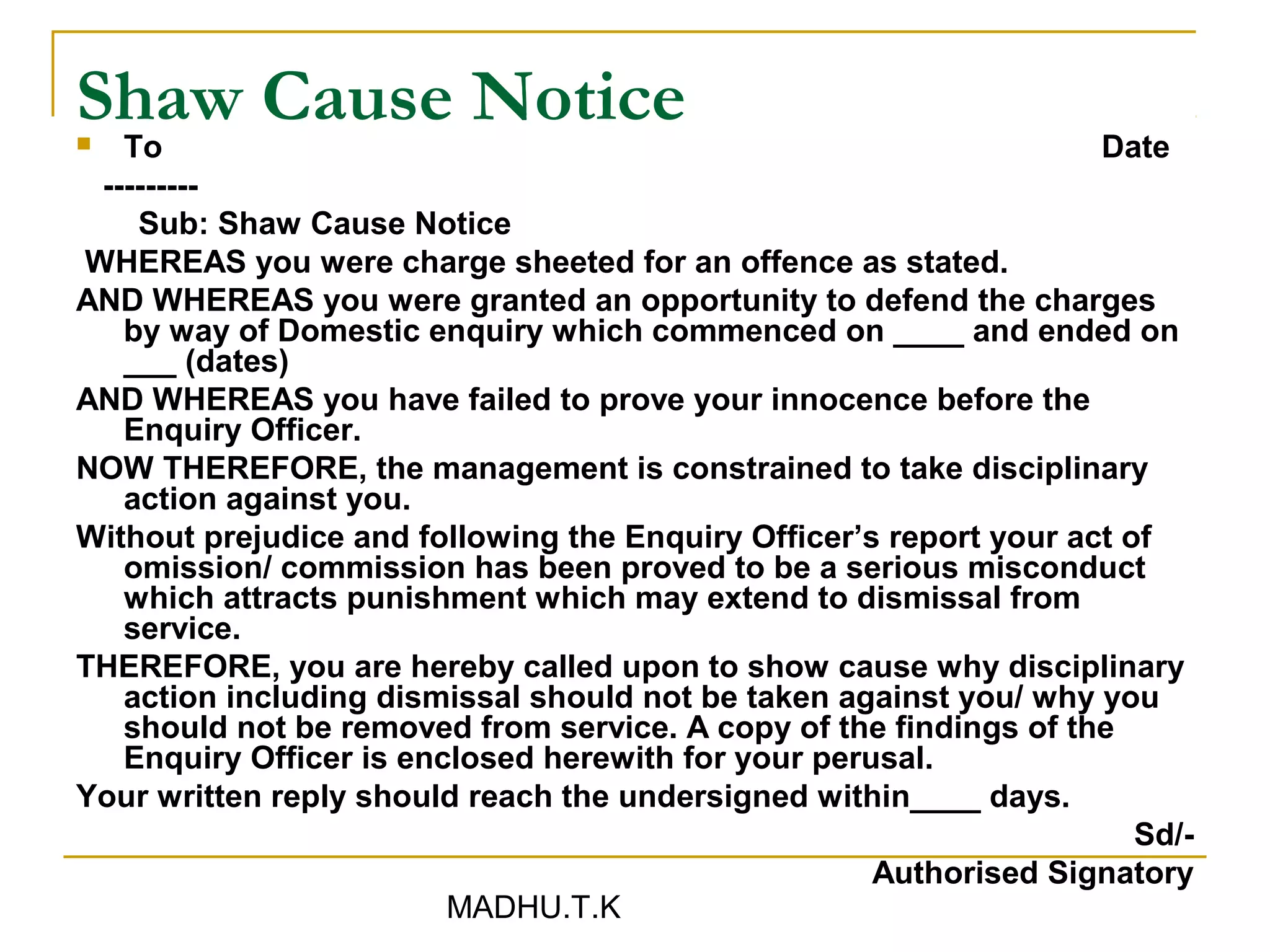 Shaw Cause Notice
  To                                                               Date
 ---------
    Sub: Shaw Cause Notice
WHEREAS you were charge sheeted for an offence as stated.
AND WHEREAS you were granted an opportunity to defend the charges
   by way of Domestic enquiry which commenced on ____ and ended on
   ___ (dates)
AND WHEREAS you have failed to prove your innocence before the
   Enquiry Officer.
NOW THEREFORE, the management is constrained to take disciplinary
   action against you.
Without prejudice and following the Enquiry Officer’s report your act of
   omission/ commission has been proved to be a serious misconduct
   which attracts punishment which may extend to dismissal from
   service.
THEREFORE, you are hereby called upon to show cause why disciplinary
   action including dismissal should not be taken against you/ why you
   should not be removed from service. A copy of the findings of the
   Enquiry Officer is enclosed herewith for your perusal.
Your written reply should reach the undersigned within____ days.
                                                                       Sd/-
                                                     Authorised Signatory
                         MADHU.T.K
 