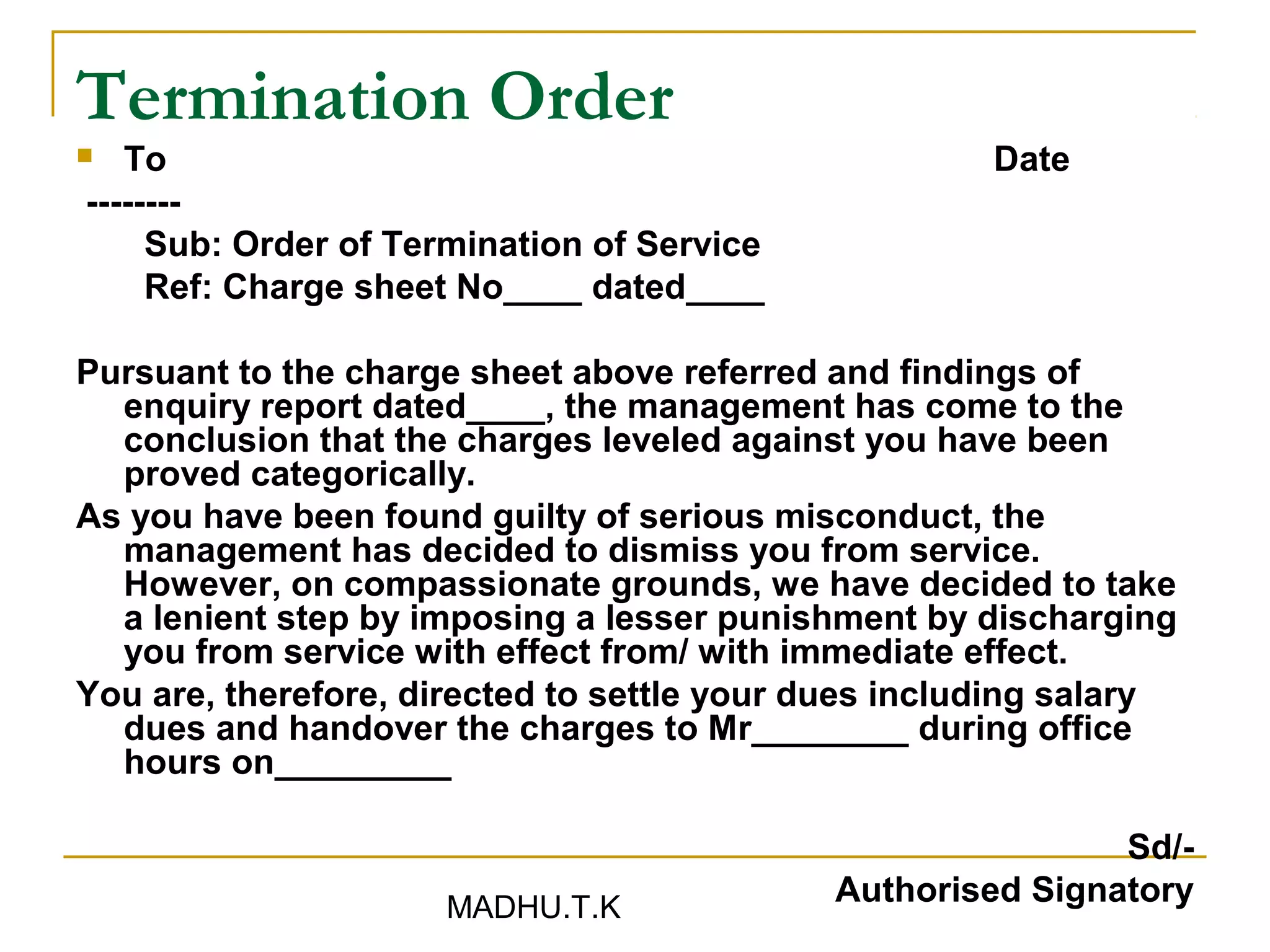 Termination Order
  To                                                 Date
--------
     Sub: Order of Termination of Service
     Ref: Charge sheet No____ dated____

Pursuant to the charge sheet above referred and findings of
  enquiry report dated____, the management has come to the
  conclusion that the charges leveled against you have been
  proved categorically.
As you have been found guilty of serious misconduct, the
  management has decided to dismiss you from service.
  However, on compassionate grounds, we have decided to take
  a lenient step by imposing a lesser punishment by discharging
  you from service with effect from/ with immediate effect.
You are, therefore, directed to settle your dues including salary
  dues and handover the charges to Mr________ during office
  hours on_________

                                                            Sd/-
                     MADHU.T.K
                                            Authorised Signatory
 