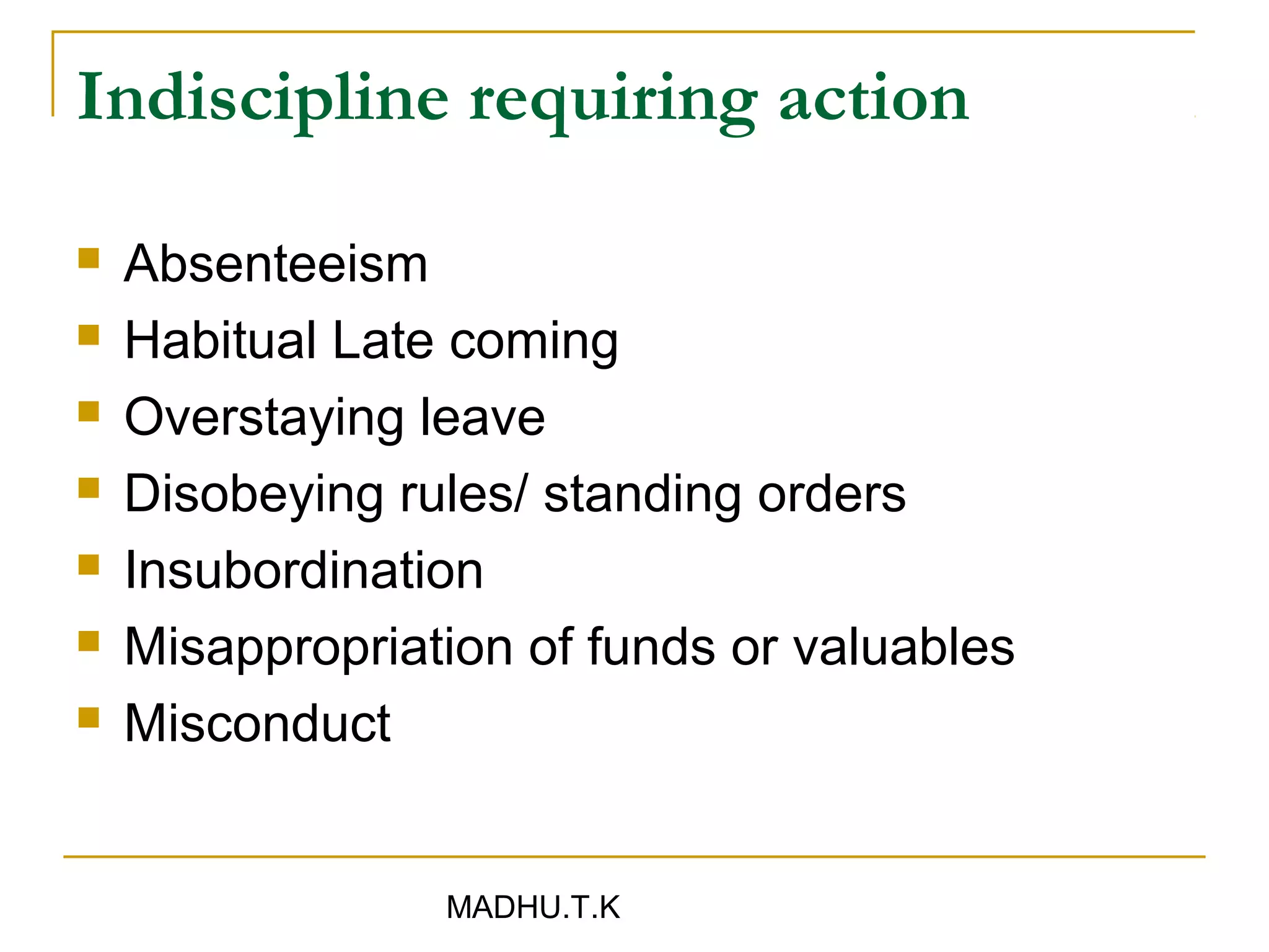 Indiscipline requiring action

   Absenteeism
   Habitual Late coming
   Overstaying leave
   Disobeying rules/ standing orders
   Insubordination
   Misappropriation of funds or valuables
   Misconduct


                 MADHU.T.K
 