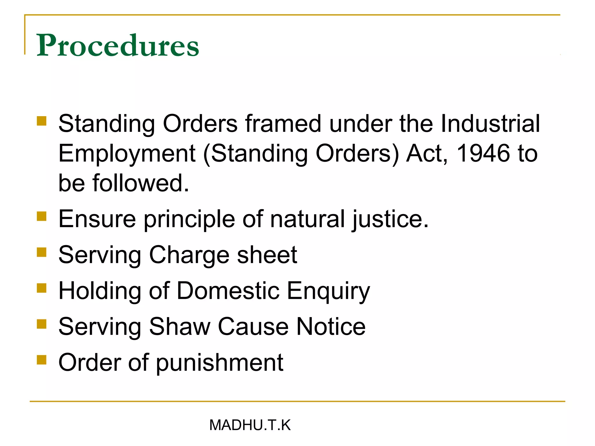 Procedures

   Standing Orders framed under the Industrial
    Employment (Standing Orders) Act, 1946 to
    be followed.
   Ensure principle of natural justice.
   Serving Charge sheet
   Holding of Domestic Enquiry
   Serving Shaw Cause Notice
   Order of punishment

                 MADHU.T.K
 