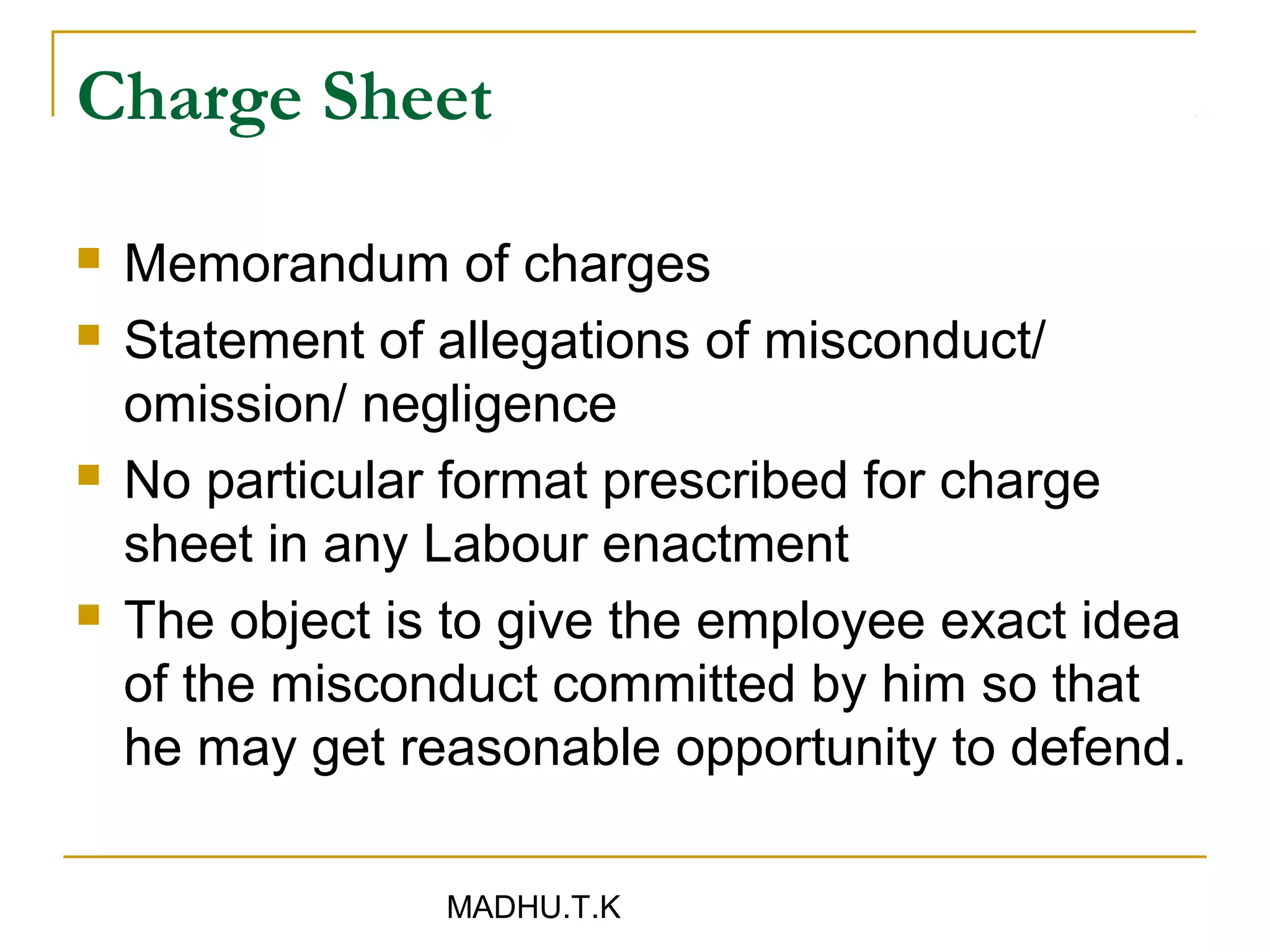 Charge Sheet

   Memorandum of charges
   Statement of allegations of misconduct/
    omission/ negligence
   No particular format prescribed for charge
    sheet in any Labour enactment
   The object is to give the employee exact idea
    of the misconduct committed by him so that
    he may get reasonable opportunity to defend.

                 MADHU.T.K
 