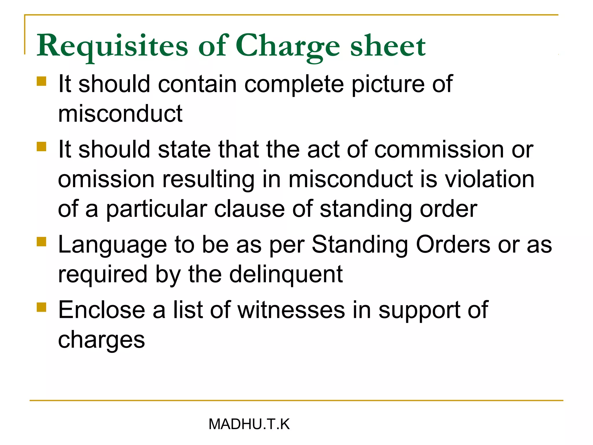 Requisites of Charge sheet
   It should contain complete picture of
    misconduct
   It should state that the act of commission or
    omission resulting in misconduct is violation
    of a particular clause of standing order
   Language to be as per Standing Orders or as
    required by the delinquent
   Enclose a list of witnesses in support of
    charges


                 MADHU.T.K
 