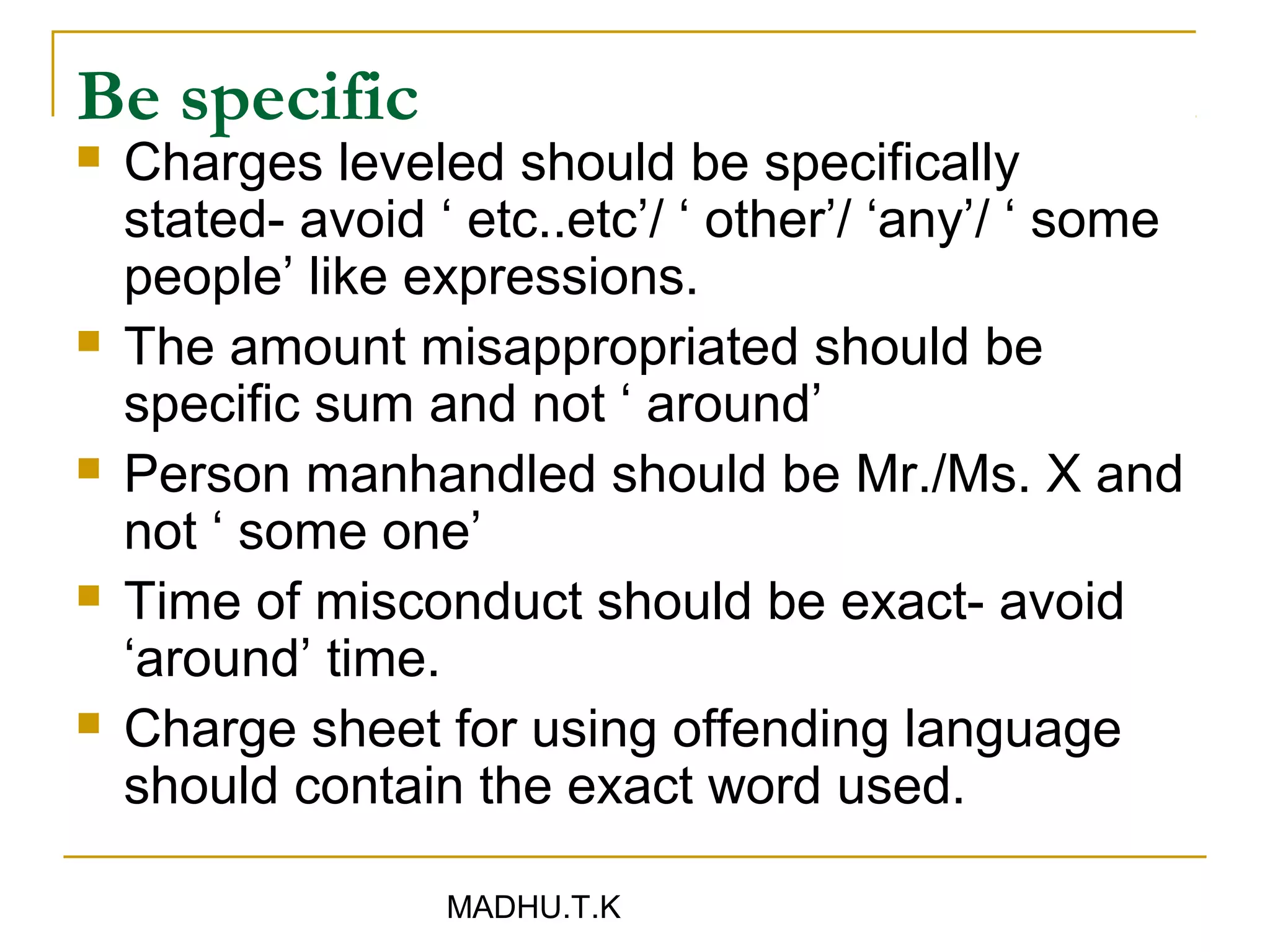 Be specific
   Charges leveled should be specifically
    stated- avoid ‘ etc..etc’/ ‘ other’/ ‘any’/ ‘ some
    people’ like expressions.
   The amount misappropriated should be
    specific sum and not ‘ around’
   Person manhandled should be Mr./Ms. X and
    not ‘ some one’
   Time of misconduct should be exact- avoid
    ‘around’ time.
   Charge sheet for using offending language
    should contain the exact word used.

                   MADHU.T.K
 