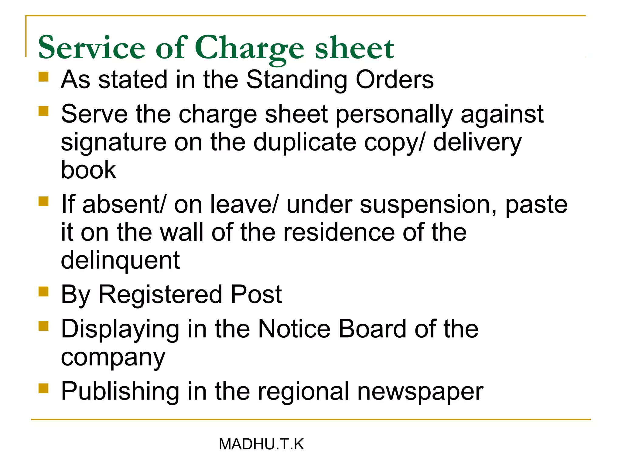 Service of Charge sheet
   As stated in the Standing Orders
   Serve the charge sheet personally against
    signature on the duplicate copy/ delivery
    book
   If absent/ on leave/ under suspension, paste
    it on the wall of the residence of the
    delinquent
   By Registered Post
   Displaying in the Notice Board of the
    company
   Publishing in the regional newspaper
                 MADHU.T.K
 