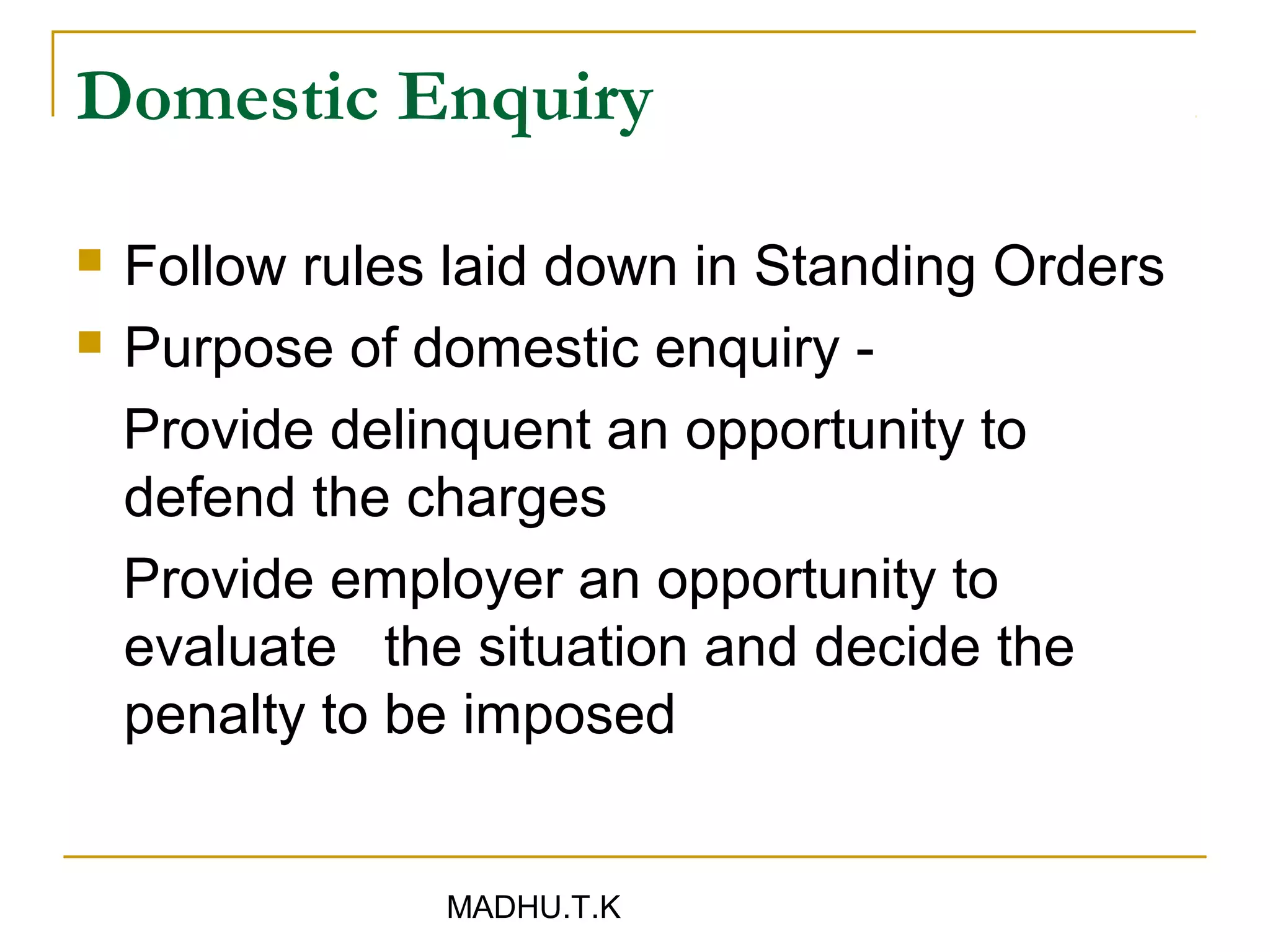 Domestic Enquiry

   Follow rules laid down in Standing Orders
   Purpose of domestic enquiry -
    Provide delinquent an opportunity to
    defend the charges
    Provide employer an opportunity to
    evaluate the situation and decide the
    penalty to be imposed


                MADHU.T.K
 