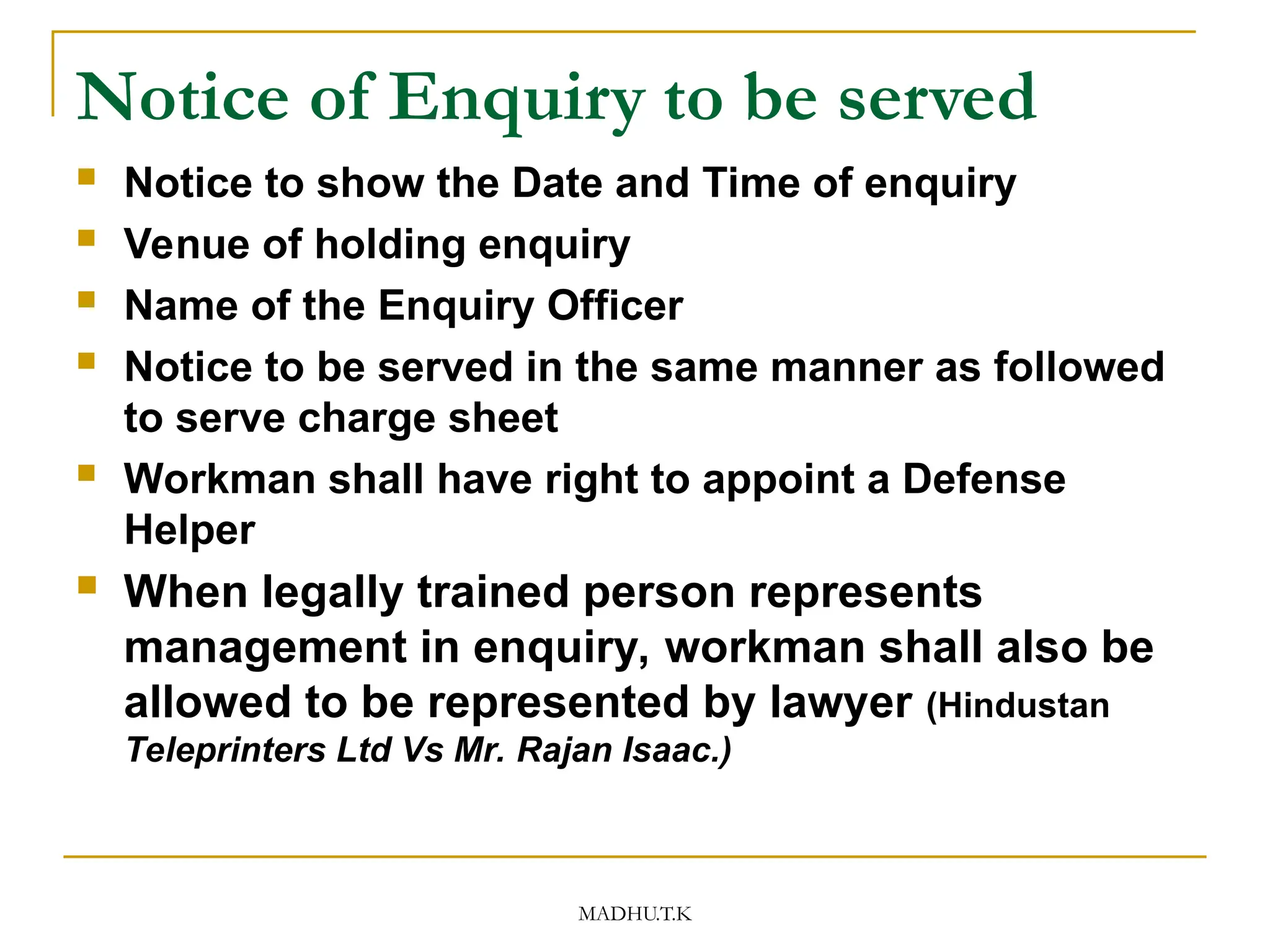 MADHU.T.K
Notice of Enquiry to be served
 Notice to show the Date and Time of enquiry
 Venue of holding enquiry
 Name of the Enquiry Officer
 Notice to be served in the same manner as followed
to serve charge sheet
 Workman shall have right to appoint a Defense
Helper
 When legally trained person represents
management in enquiry, workman shall also be
allowed to be represented by lawyer (Hindustan
Teleprinters Ltd Vs Mr. Rajan Isaac.)
 