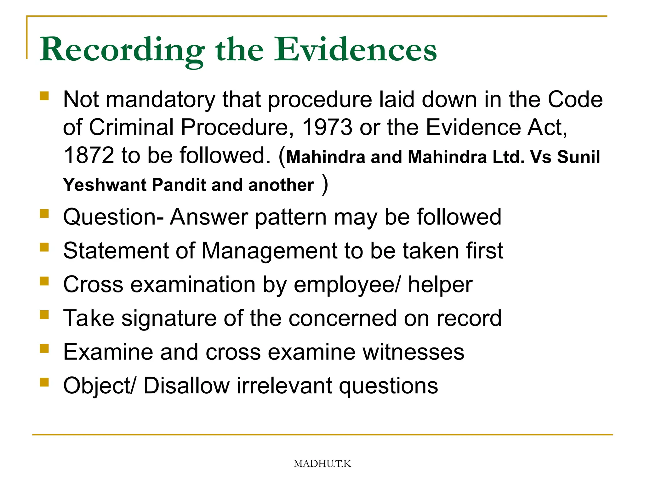 MADHU.T.K
Recording the Evidences
 Not mandatory that procedure laid down in the Code
of Criminal Procedure, 1973 or the Evidence Act,
1872 to be followed. (Mahindra and Mahindra Ltd. Vs Sunil
Yeshwant Pandit and another )
 Question- Answer pattern may be followed
 Statement of Management to be taken first
 Cross examination by employee/ helper
 Take signature of the concerned on record
 Examine and cross examine witnesses
 Object/ Disallow irrelevant questions
 
