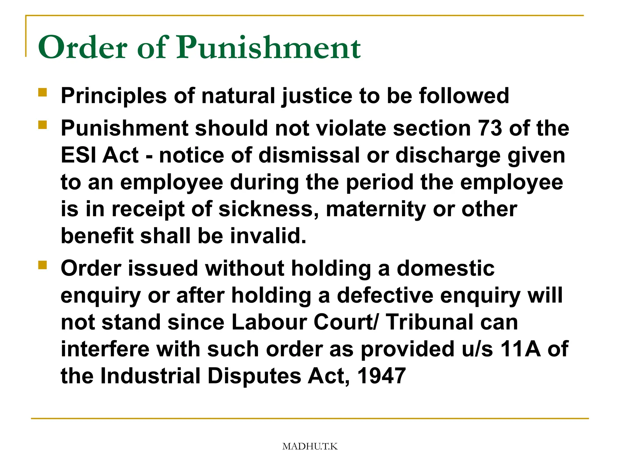 MADHU.T.K
Order of Punishment
 Principles of natural justice to be followed
 Punishment should not violate section 73 of the
ESI Act - notice of dismissal or discharge given
to an employee during the period the employee
is in receipt of sickness, maternity or other
benefit shall be invalid.
 Order issued without holding a domestic
enquiry or after holding a defective enquiry will
not stand since Labour Court/ Tribunal can
interfere with such order as provided u/s 11A of
the Industrial Disputes Act, 1947
 