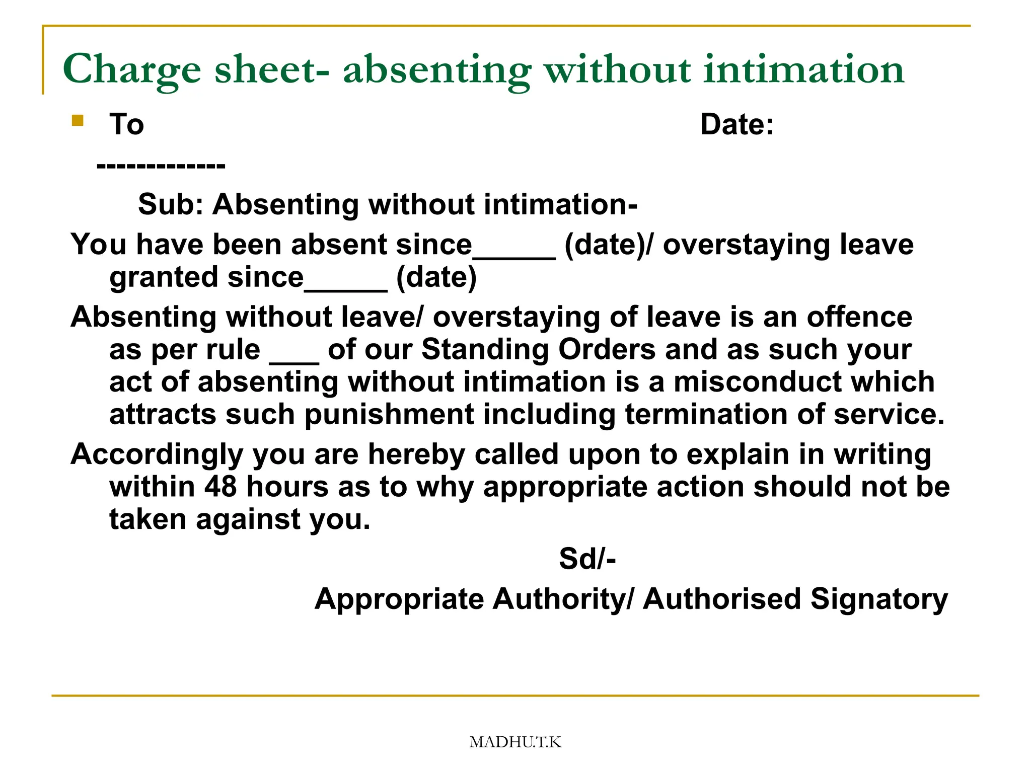 MADHU.T.K
Charge sheet- absenting without intimation
 To Date:
-------------
Sub: Absenting without intimation-
You have been absent since_____ (date)/ overstaying leave
granted since_____ (date)
Absenting without leave/ overstaying of leave is an offence
as per rule ___ of our Standing Orders and as such your
act of absenting without intimation is a misconduct which
attracts such punishment including termination of service.
Accordingly you are hereby called upon to explain in writing
within 48 hours as to why appropriate action should not be
taken against you.
Sd/-
Appropriate Authority/ Authorised Signatory
 