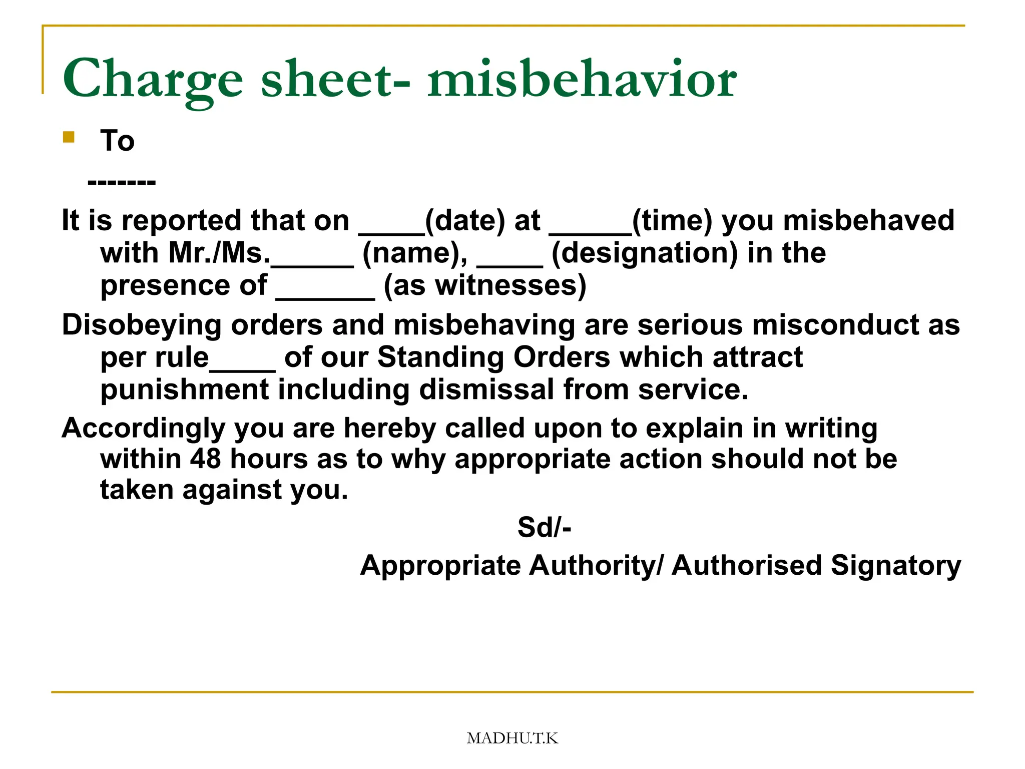 MADHU.T.K
Charge sheet- misbehavior
 To
-------
It is reported that on ____(date) at _____(time) you misbehaved
with Mr./Ms._____ (name), ____ (designation) in the
presence of ______ (as witnesses)
Disobeying orders and misbehaving are serious misconduct as
per rule____ of our Standing Orders which attract
punishment including dismissal from service.
Accordingly you are hereby called upon to explain in writing
within 48 hours as to why appropriate action should not be
taken against you.
Sd/-
Appropriate Authority/ Authorised Signatory
 