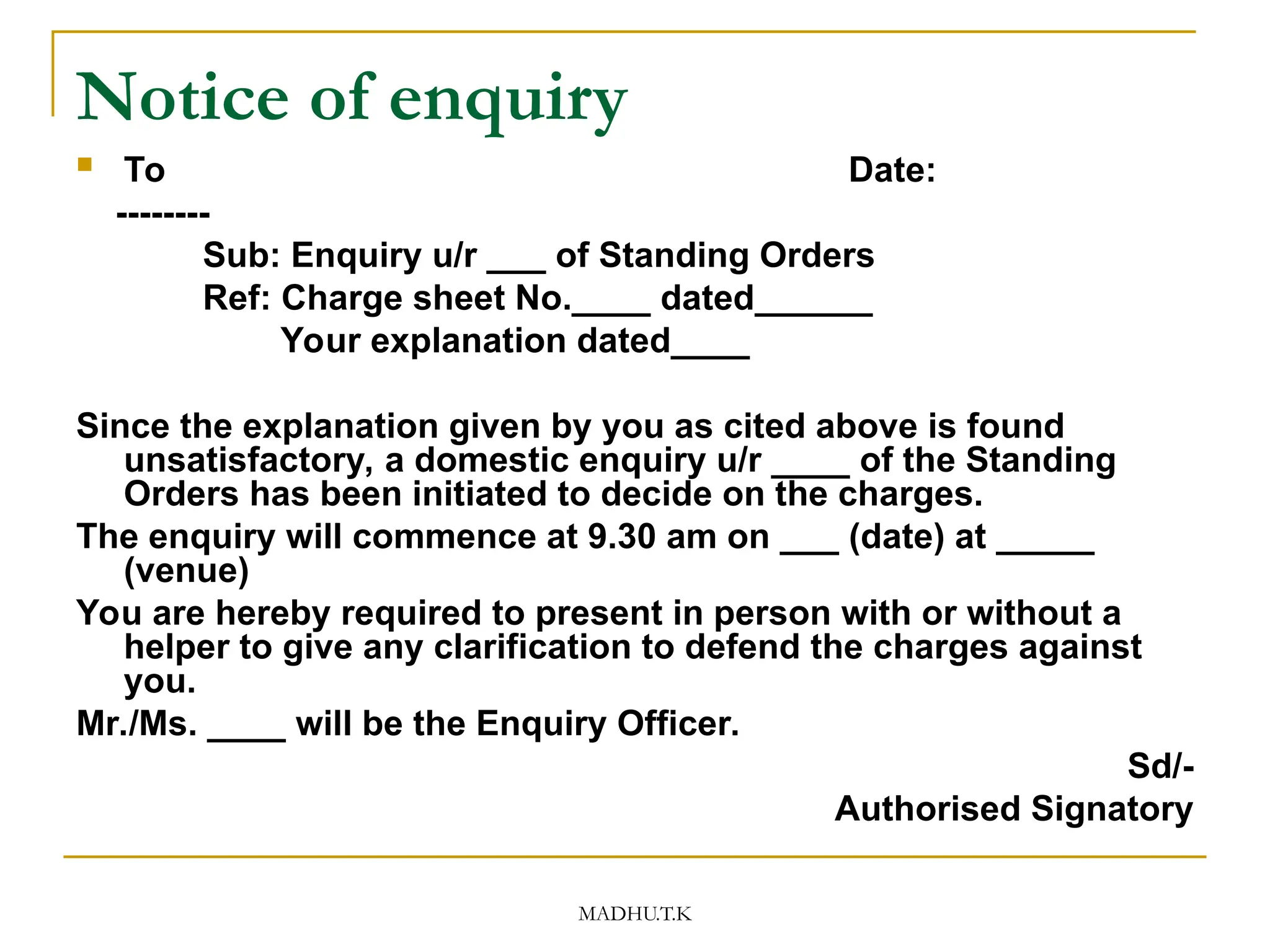 MADHU.T.K
Notice of enquiry
 To Date:
--------
Sub: Enquiry u/r ___ of Standing Orders
Ref: Charge sheet No.____ dated______
Your explanation dated____
Since the explanation given by you as cited above is found
unsatisfactory, a domestic enquiry u/r ____ of the Standing
Orders has been initiated to decide on the charges.
The enquiry will commence at 9.30 am on ___ (date) at _____
(venue)
You are hereby required to present in person with or without a
helper to give any clarification to defend the charges against
you.
Mr./Ms. ____ will be the Enquiry Officer.
Sd/-
Authorised Signatory
 