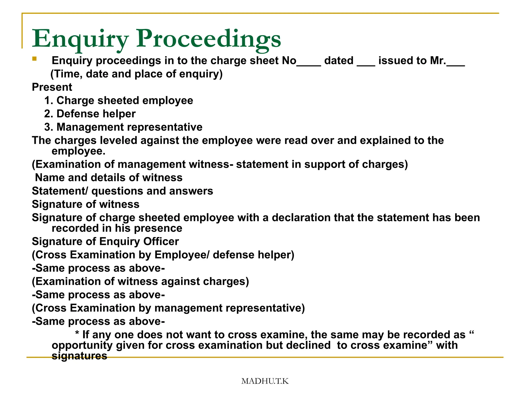 MADHU.T.K
Enquiry Proceedings
 Enquiry proceedings in to the charge sheet No____ dated ___ issued to Mr.___
(Time, date and place of enquiry)
Present
1. Charge sheeted employee
2. Defense helper
3. Management representative
The charges leveled against the employee were read over and explained to the
employee.
(Examination of management witness- statement in support of charges)
Name and details of witness
Statement/ questions and answers
Signature of witness
Signature of charge sheeted employee with a declaration that the statement has been
recorded in his presence
Signature of Enquiry Officer
(Cross Examination by Employee/ defense helper)
-Same process as above-
(Examination of witness against charges)
-Same process as above-
(Cross Examination by management representative)
-Same process as above-
* If any one does not want to cross examine, the same may be recorded as “
opportunity given for cross examination but declined to cross examine” with
signatures
 